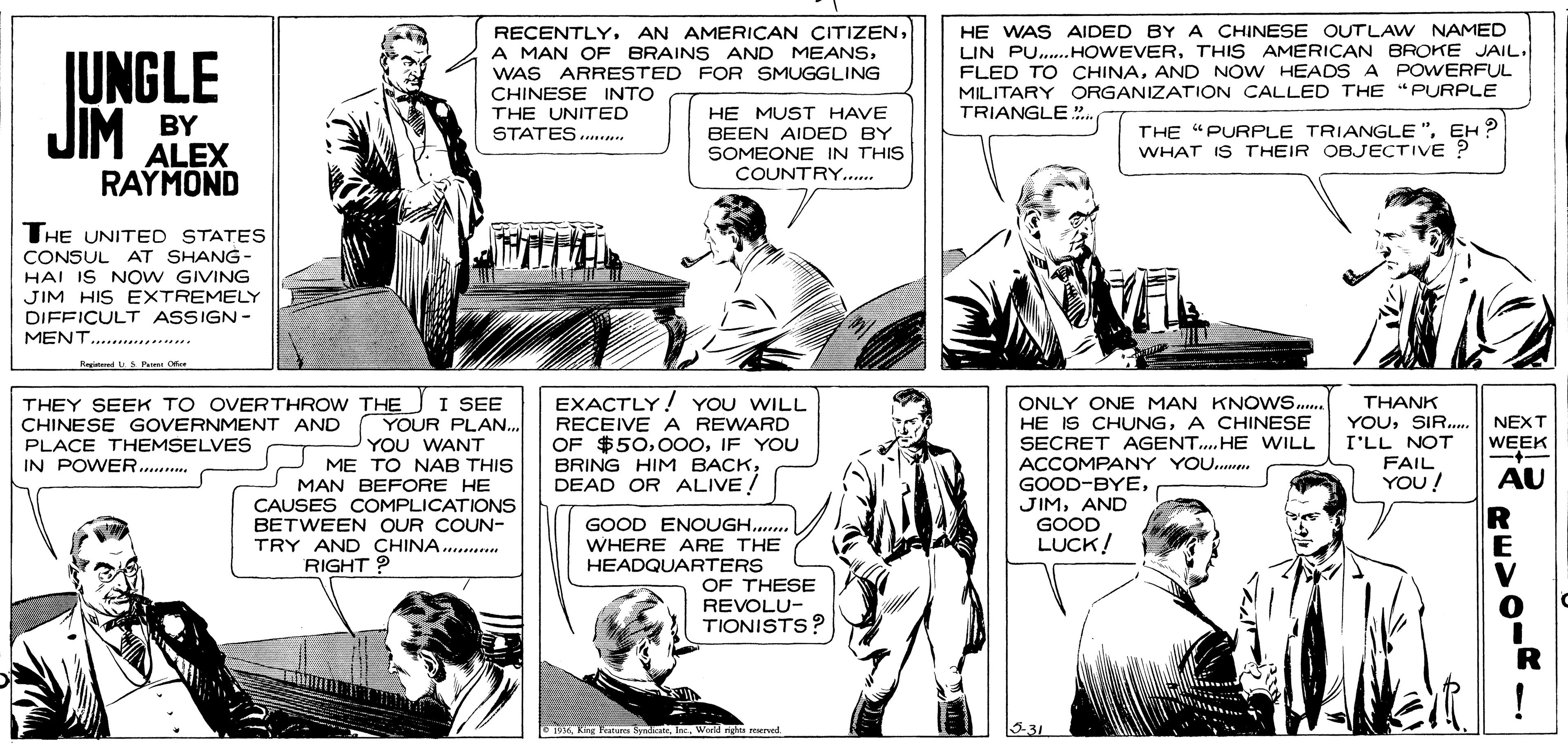 Newspaper OCR: RECENTLYWAS ARRESTED FOR SMUGGLING CHINESE INTO HE WAS AIDED BY A CHINESE OUTLAW NAMED JUNGLE JIM BY LIN PU. HOWEVERTHIS AMERICAN BROKE JAIL. FLED TO CHINAAND NOW HEADS A POWERFUL MILITARY ORGANIZATION CALLED THE " PURPLE TRIANGLE . HE MUST HAVE ALEX RAYMOND THE UNITED STATES... BEEN AIDED BY SOMEONE IN THIS COUNTRY.. THE "PURPLE TRIANGLE"EH? WHAT IS THEIR OBJECTIVE ? THE UNITED STATES CONSUL AT SHANG- HAI IS NOW GIVING JIM HIS EXTREMELY DIFFICULT ASSIGN- MENT.............. Reidmn uS Pe O THEY SEEK TO OVERTHROW THE I SEE CHINESE GOVERNMENT AND PLACE THEMSELVES IN POWER.. EXACTLY! YOU WILL RECEIVE A REWARD OF $50IF YOU BRING HIM BACKDEAD OR ALIVE ! ONLY ONE MAN KNOWS. HE IS CHUNGA CHINESE SECRET AGENT.HE WILL ACCOMPANY YOU. GOOD-BYEAND GOOD LUCK! THANK YOUSIR. || NEXT WEEK - YOUR PLAN. I'LL NOT YOU WANT ME TO NAB THIS MAN BEFORE HE CAUSES COMPLICATIONS BETWEEN OUR COUN- TRY AND CHINA.. RIGHT ? FAIL YOU! AU R GOOD ENOUGH. WHERE ARE THE HEADQUARTERS OF THESE REVOLU- TIONISTS? 1oKing Fature Byndate. he. World 531 RECENTLYAN AMERICAN CITIZENA MAN OF BRAINS AND MEANSWAS ARRESTED FOR SMUGGLING CHINESE INTO HE WAS AIDED BY A CHINESE OUTLAW NAMED JUNGLE JIM BY LIN PU. HOWEVERTHIS AMERICAN BROKE JAIL. FLED TO CHINAAND NOW HEADS A POWERFUL MILITARY ORGANIZATION CALLED THE " PURPLE TRIANGLE . HE MUST HAVE ALEX RAYMOND THE UNITED STATES... BEEN AIDED BY SOMEONE IN THIS COUNTRY.. THE "PURPLE TRIANGLE"EH? WHAT IS THEIR OBJECTIVE ? THE UNITED STATES CONSUL AT SHANG- HAI IS NOW GIVING JIM HIS EXTREMELY DIFFICULT ASSIGN- MENT.............. Reidmn uS Pe O THEY SEEK TO OVERTHROW THE I SEE CHINESE GOVERNMENT AND PLACE THEMSELVES IN POWER.. EXACTLY! YOU WILL RECEIVE A REWARD OF $50IF YOU BRING HIM BACKDEAD OR ALIVE ! ONLY ONE MAN KNOWS. HE IS CHUNGA CHINESE SECRET AGENT.HE WILL ACCOMPANY YOU. GOOD-BYEAND GOOD LUCK! THANK YOUSIR. || NEXT WEEK - YOUR PLAN. I'LL NOT YOU WANT ME TO NAB THIS MAN BEFORE HE CAUSES COMPLICATIONS BETWEEN OUR COUN- TRY AND CHINA.. RIGHT ? FAIL YOU! AU R GOOD ENOUGH. WHERE ARE THE HEADQUARTERS OF THESE REVOLU- TIONISTS? 1oKing Fature Byndate. he. World 531