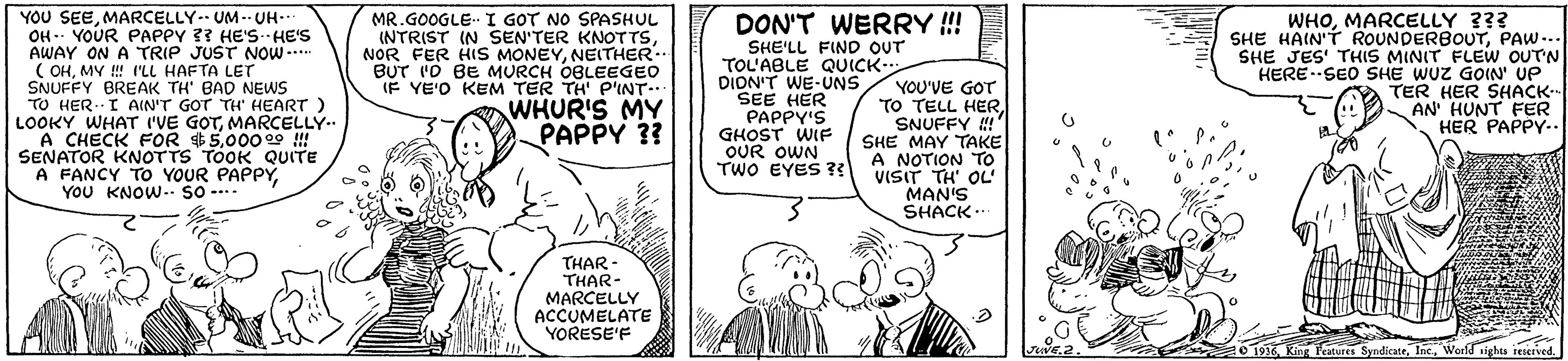 Line OCR: YOU SEEMARCELLY-- UM -- UH.. OH -- YOUR PAPPY ?? HE'S--HE'S AWAY ON A TRIP JUST NOW .. ( OHMY ! 'LL HAFTA LET SNUFFY BREAK TH' BAD NEWS TO HER.. I AIN'T GOT TH HEART LOOKY WHAT I'VE GOTMARCELLY.. A CHECK FOR 5000 29 !! SENATOR KNOTTS TOOK QUITE A FANCY TO YOUR PAPPYYou KNOW- SO ---- MR.GOOGLE I GOT NO SPASHUL INTRIST IN SEN'TER KNOTTSNEITHER BUT I'O BE MURCH OBLEEGEO IF YE'O KEM TER TH P'INT.. WHUR'S MY WHOMARCELLY ??? SHE HAIN'T ROUNDERBOUTPAW-.. SHE JES' THIS MINIT FLEW OUTN HERE-SEO SHE WUZ GOIN UP TER HER SHACK- AN HUNT FER HER PAPPY-. DON'T WERRY ! SHE'LL FIND OUT TOL'ABLE QUICK DION'T WE-UNS SEE HER PAPPY'S GHOST WIF OUR OWN TWO EYES ?? YOU'VE GOT TO TELL HERSNUFFY ! PAPPY ? SHE MAY TAKE A NOTION TO VISIT TH' OL' MAN'S SHACK.. THAR - THAR- MARCELLY ACCUMELATE YORESE'F O 1916World tights reserved. YOU SEEMARCELLY-- UM -- UH.. OH -- YOUR PAPPY ?? HE'S--HE'S AWAY ON A TRIP JUST NOW .. ( OHMY ! 'LL HAFTA LET SNUFFY BREAK TH' BAD NEWS TO HER.. I AIN'T GOT TH HEART LOOKY WHAT I'VE GOTMARCELLY.. A CHECK FOR 5000 29 !! SENATOR KNOTTS TOOK QUITE A FANCY TO YOUR PAPPYYou KNOW- SO ---- MR.GOOGLE I GOT NO SPASHUL INTRIST IN SEN'TER KNOTTSNOR FER HIS MONEYNEITHER BUT I'O BE MURCH OBLEEGEO IF YE'O KEM TER TH P'INT.. WHUR'S MY WHOMARCELLY ??? SHE HAIN'T ROUNDERBOUTPAW-.. SHE JES' THIS MINIT FLEW OUTN HERE-SEO SHE WUZ GOIN UP TER HER SHACK- AN HUNT FER HER PAPPY-. DON'T WERRY ! SHE'LL FIND OUT TOL'ABLE QUICK DION'T WE-UNS SEE HER PAPPY'S GHOST WIF OUR OWN TWO EYES ?? YOU'VE GOT TO TELL HERSNUFFY ! PAPPY ? SHE MAY TAKE A NOTION TO VISIT TH' OL' MAN'S SHACK.. THAR - THAR- MARCELLY ACCUMELATE YORESE'F O 1916King leatures SyndicateWorld tights reserved.