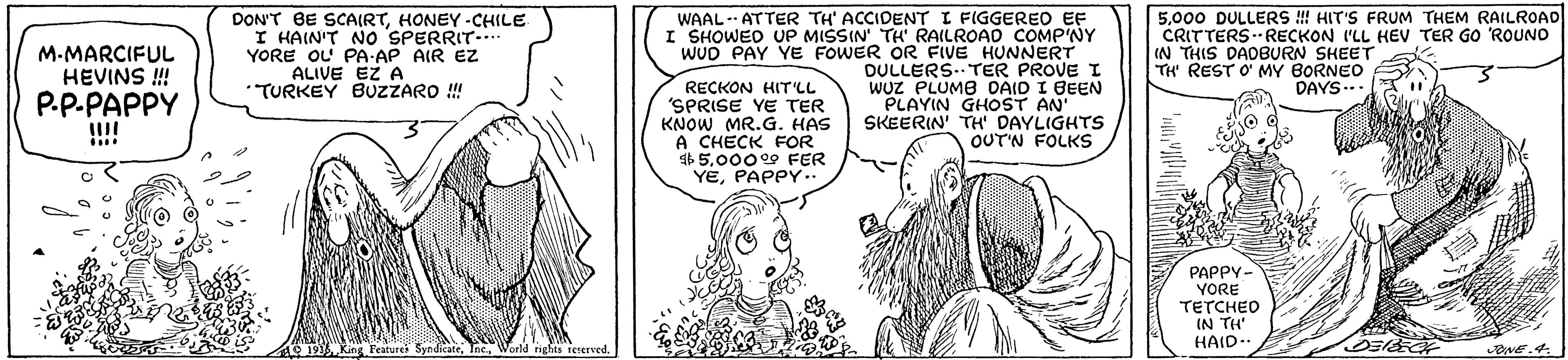 Gesture OCR: M.MARCIFUL HEVINS ! P.P.PAPPY !!!! DON'T BE SCAIRTHONEY -CHILE I HAIN'T NO SPERRIT.. YORE OL PA-AP AIR EZ ALIVE EZ A TURKEY BUZZARO ! WAAL-- ATTER TH' ACCIDENT I FIGGEREO EF TH RAILROAD COMP'NY I SHOWED UP MISSIN. OR FIVE HUNNERT 5000 DULLERS ! HIT'S FRUM THEM RAILROAD CRITTERSRECKON I'LL HEV TER GO ROUNO IN THIS DADBURN SHEET TH REST O' MY BORNEO WUD PAY YE DULLERS.. TER PROVE I WUZ PLUMB DAIO I BEEN PLAYIN GHOST AN' SKEERIN TH' DAYLIGHTS OUT'N FOLKS DAYS... RECKON HIT'LL 'SPRISE YE TER KNOW MR.G. HAS A CHECK FOR b 50009 FER YEPAPPY. PAPPY- YORE TETCHED IN TH HAID- M.MARCIFUL HEVINS ! P.P.PAPPY !!!! DON'T BE SCAIRTHONEY -CHILE I HAIN'T NO SPERRIT.. YORE OL PA-AP AIR EZ ALIVE EZ A TURKEY BUZZARO ! WAAL-- ATTER TH' ACCIDENT I FIGGEREO EF TH RAILROAD COMP'NY I SHOWED UP MISSIN. OR FIVE HUNNERT 5000 DULLERS ! HIT'S FRUM THEM RAILROAD CRITTERSRECKON I'LL HEV TER GO ROUNO IN THIS DADBURN SHEET TH REST O' MY BORNEO WUD PAY YE DULLERS.. TER PROVE I WUZ PLUMB DAIO I BEEN PLAYIN GHOST AN' SKEERIN TH' DAYLIGHTS OUT'N FOLKS DAYS... RECKON HIT'LL 'SPRISE YE TER KNOW MR.G. HAS A CHECK FOR b 50009 FER YEPAPPY. PAPPY- YORE TETCHED IN TH HAID-