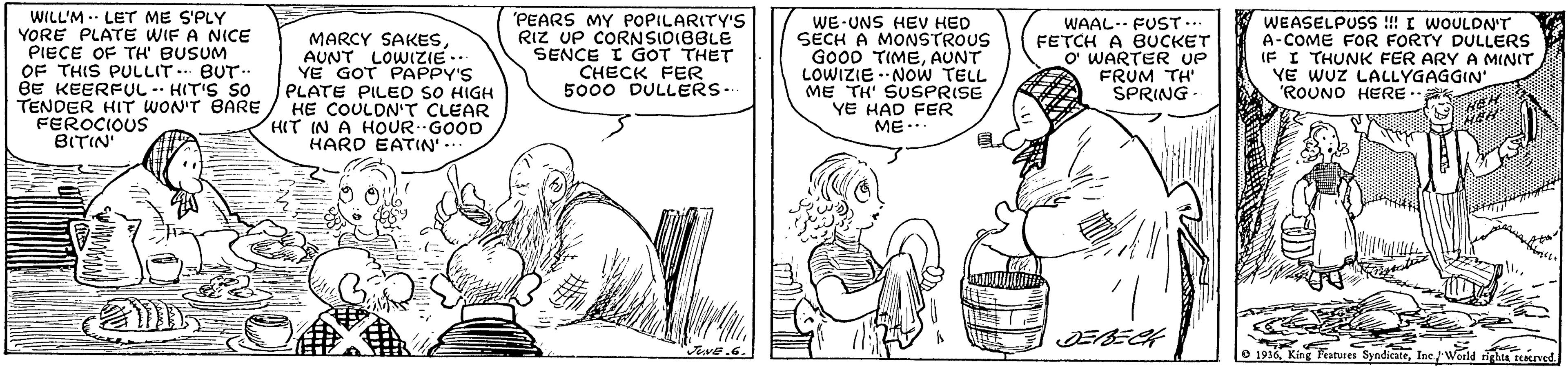 Font OCR: WILL'M . LET ME S'PLY YORE PLATE WIF A NICE PIECE OF TH' BUSUM OF THIS PULLIT. BUT.. BE KEERFUL -- HIT'S SO TENDER HIT WON'T BARE FEROCIOUS BITIN MARCY SAKESAUNT LOWIZIE.- YE GOT PAPPY'S PLATE PILED SO HIGH HE COULDN'T CLEAR HIT IN A HOUR GOOD HARD EATIN 'PEARS MY POPILARITY'S RIZ UP CORNSIDIBBLE SENCE I GOT THET CHECK FER 5000 DULLERS. WE-UNS HEV HED SECH A MONSTROUS GO0D TIMEAUNT LOWIZIE -NOW TELL ME TH' SUSPRISE YE HAD FER ME... WAAL. FUST... FETCH A BUCKET O WARTER UP FRUM TH' SPRING WEASELPUSS !!! I WOULDN'T A-COME FOR FORTY DULLERS IF I THUNK FER ARY A MINIT YE WUZ LALLYGAGGIN' 'ROUNO HERE. Jive.6. O 1916Inc/ World righta serned. WILL'M . LET ME S'PLY YORE PLATE WIF A NICE PIECE OF TH' BUSUM OF THIS PULLIT. BUT.. BE KEERFUL -- HIT'S SO TENDER HIT WON'T BARE FEROCIOUS BITIN MARCY SAKESAUNT LOWIZIE.- YE GOT PAPPY'S PLATE PILED SO HIGH HE COULDN'T CLEAR HIT IN A HOUR GOOD HARD EATIN 'PEARS MY POPILARITY'S RIZ UP CORNSIDIBBLE SENCE I GOT THET CHECK FER 5000 DULLERS. WE-UNS HEV HED SECH A MONSTROUS GO0D TIMEAUNT LOWIZIE -NOW TELL ME TH' SUSPRISE YE HAD FER ME... WAAL. FUST... FETCH A BUCKET O WARTER UP FRUM TH' SPRING WEASELPUSS !!! I WOULDN'T A-COME FOR FORTY DULLERS IF I THUNK FER ARY A MINIT YE WUZ LALLYGAGGIN' 'ROUNO HERE. Jive.6. O 1916King Features SyndicateInc/ World righta serned.