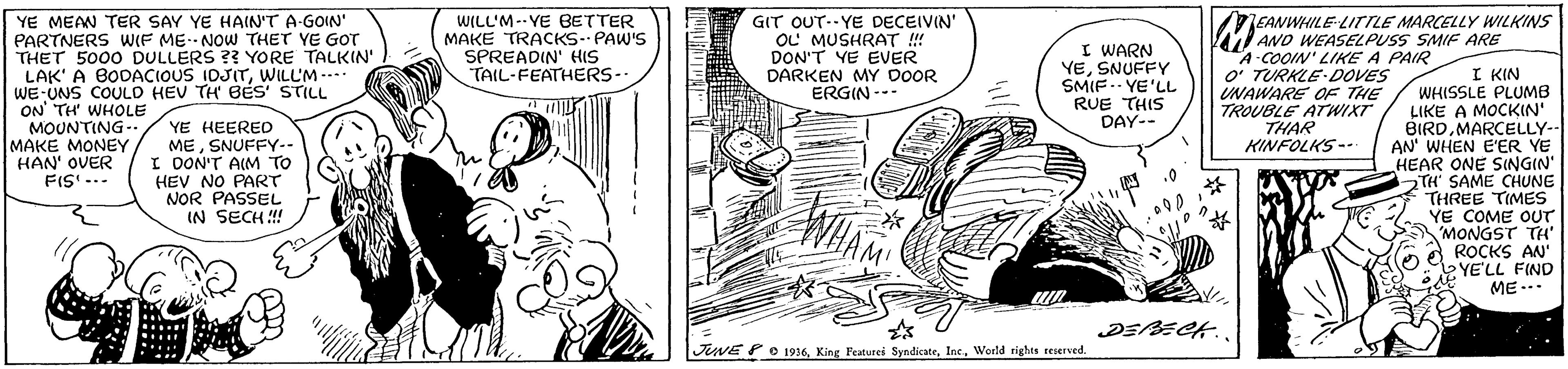 Gesture OCR: YE MEAN TER SAY YE HAIN'T A-GOIN' PARTNERS WIF ME.NOW THET YE GOT THET 5000 DULLERS ?? YORE TALKIN' LAK' A BODACIOUS IDJITWILL'M ---- WE-UNS COULD HEV TH BES' STILL ON' TH WHOLE MOUNTING-. MAKE MONEY HAN' OVER FIS' -.. WILL'M--YE BETTER MAKE TRACKS-- PAW'S SPREADIN' HIS TAIL-FEATHERS- EANWHILE-LITILE MARCELLY WILKINS GIT OUT--YE DECEIVIN' OL MUSHRAT !!! DON'T YE EVER DARKEN MY DOOR ERGIN --- M AND WEASELPUSS SMIF ARE I WARN YESNUFFY SMIF.. YE'LL RUE THIS DAY-- A-COOIN' LIKE A PAIR O' TURKLE-DOVES UNAWARE OF THE TROUBLE ATWIXT THAR KINFOLKS-- I KIN WHISSLE PLUMB LIKE A MOCKIN' BIRDMARCELLY-- AN' WHEN E'ER YE HEAR ONE SINGIN' TH SAME CHUNE THREE TIMES YE COME OUT MONGST TH" ROCKS AN" YE'LL FIND ME .. YE HEERED MESNUFFY-- I OON'T AIM TO HEV NO PART NOR PASSEL IN SECH ! DEBECK. JUNE P O 1936Inc. World righes seserved. YE MEAN TER SAY YE HAIN'T A-GOIN' PARTNERS WIF ME.NOW THET YE GOT THET 5000 DULLERS ?? YORE TALKIN' LAK' A BODACIOUS IDJITWILL'M ---- WE-UNS COULD HEV TH BES' STILL ON' TH WHOLE MOUNTING-. MAKE MONEY HAN' OVER FIS' -.. WILL'M--YE BETTER MAKE TRACKS-- PAW'S SPREADIN' HIS TAIL-FEATHERS- EANWHILE-LITILE MARCELLY WILKINS GIT OUT--YE DECEIVIN' OL MUSHRAT !!! DON'T YE EVER DARKEN MY DOOR ERGIN --- M AND WEASELPUSS SMIF ARE I WARN YESNUFFY SMIF.. YE'LL RUE THIS DAY-- A-COOIN' LIKE A PAIR O' TURKLE-DOVES UNAWARE OF THE TROUBLE ATWIXT THAR KINFOLKS-- I KIN WHISSLE PLUMB LIKE A MOCKIN' BIRDMARCELLY-- AN' WHEN E'ER YE HEAR ONE SINGIN' TH SAME CHUNE THREE TIMES YE COME OUT MONGST TH" ROCKS AN" YE'LL FIND ME .. YE HEERED MESNUFFY-- I OON'T AIM TO HEV NO PART NOR PASSEL IN SECH ! DEBECK. JUNE P O 1936King Featurei SyndicateInc. World righes seserved.