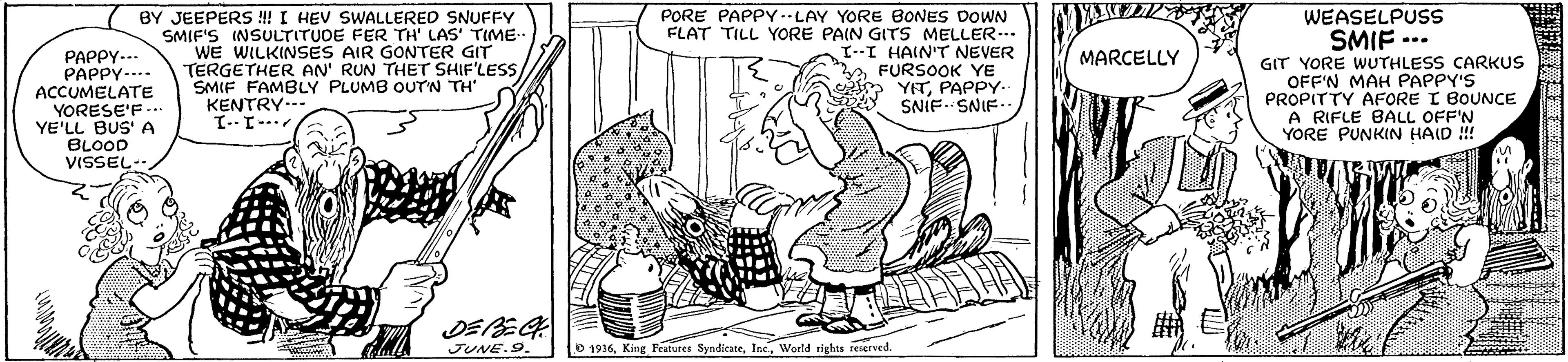 Art OCR: BY JEEPERS ! I HEV SWALLERED SNUFFY SMIF'S INSULTITUDE FER TH' LAS' TIME- WE WILKINSES AIR GONTER GIT TERGETHER AN' RUN THET SHIF'LESS SMIF FAMBLY PLUMB OUTN TH" KENTRY..- PORE PAPPY--LAY YORE BONES DOWN FLAT TILL YORE PAIN GITS MELLER.. L--I HAIN'T NEVER FURSOOK YE YETPAPPY- SNIF. SNIF. WEASELPUSS SMIF ... GIT YORE WUTHLESS CARKUS OFF'N MAH PAPPY'S PROPITTY AFORE I BOUNCE A RIFLE BALL OFF'N YORE PUNKIN HAID !! MARCELLY PAPPY-.. PAPPY-... ACCUMELATE YORESE'F --. YE'LL BUS' A BLOOD VISSEL DEREG JUNE.9. O 1936World rights reaerved. BY JEEPERS ! I HEV SWALLERED SNUFFY SMIF'S INSULTITUDE FER TH' LAS' TIME- WE WILKINSES AIR GONTER GIT TERGETHER AN' RUN THET SHIF'LESS SMIF FAMBLY PLUMB OUTN TH" KENTRY..- PORE PAPPY--LAY YORE BONES DOWN FLAT TILL YORE PAIN GITS MELLER.. L--I HAIN'T NEVER FURSOOK YE YETPAPPY- SNIF. SNIF. WEASELPUSS SMIF ... GIT YORE WUTHLESS CARKUS OFF'N MAH PAPPY'S PROPITTY AFORE I BOUNCE A RIFLE BALL OFF'N YORE PUNKIN HAID !! MARCELLY PAPPY-.. PAPPY-... ACCUMELATE YORESE'F --. YE'LL BUS' A BLOOD VISSEL DEREG JUNE.9. O 1936King Features SyndicateWorld rights reaerved.
