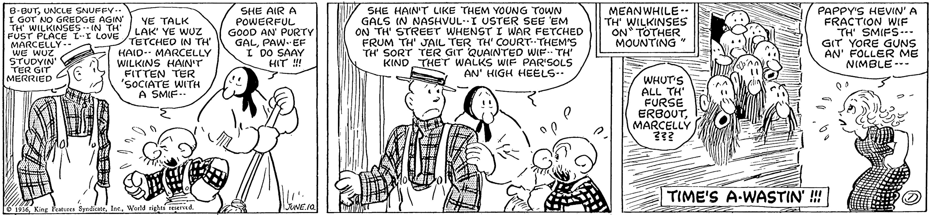 Style OCR: B-BUTUNCLE SNUFFY.. I GOT NO GREDGE AGIN TH' WILKINSES. IN TH' FUST PLACE L-I LOVETETCHEO IN TH MARCELLY -- WE WUZ STUDYIN TER GIT MERRIED SHE AIR A POWERFUL GOOD AN' PURTY GALPAW.EF I DO SAAY HIT !! SHE HAIN'T LIKE THEM YOUNG TOWN GALS IN NASHVUL-I USTrER SEE 'EM ON TH' STREET WHENST I WAR FETCHED FRUM TH' JAIL TER TH' COURT--THEM'S TH' SORT TER GIT QUAINTED WIF. TH' KIND THET WALKS WIF PAR'SOLS AN' HIGH HEELS-- MEANWHILE.. TH' WILKINSES ON TOTHER MOUNTING PAPPY'S HEVIN' A FRACTION WIF TH' SMIFS-- GIT YORE GUNS AN' FOLLER ME NIMBLE--- YE TALK LAK' YE WUZ HAID- MARCELLY WILKINS HAIN'T FITTEN TER 'SOCIATE WITH A SMIF.. WHUT'S ALL TH' FURSE ERBOUTMARCELLY ??? TIME'S A-WASTIN' !!! 1936World rights resered. B-BUTUNCLE SNUFFY.. I GOT NO GREDGE AGIN TH' WILKINSES. IN TH' FUST PLACE L-I LOVETETCHEO IN TH MARCELLY -- WE WUZ STUDYIN TER GIT MERRIED SHE AIR A POWERFUL GOOD AN' PURTY GALPAW.EF I DO SAAY HIT !! SHE HAIN'T LIKE THEM YOUNG TOWN GALS IN NASHVUL-I USTrER SEE 'EM ON TH' STREET WHENST I WAR FETCHED FRUM TH' JAIL TER TH' COURT--THEM'S TH' SORT TER GIT QUAINTED WIF. TH' KIND THET WALKS WIF PAR'SOLS AN' HIGH HEELS-- MEANWHILE.. TH' WILKINSES ON TOTHER MOUNTING PAPPY'S HEVIN' A FRACTION WIF TH' SMIFS-- GIT YORE GUNS AN' FOLLER ME NIMBLE--- YE TALK LAK' YE WUZ HAID- MARCELLY WILKINS HAIN'T FITTEN TER 'SOCIATE WITH A SMIF.. WHUT'S ALL TH' FURSE ERBOUTMARCELLY ??? TIME'S A-WASTIN' !!! 1936King Features SyndkateWorld rights resered.