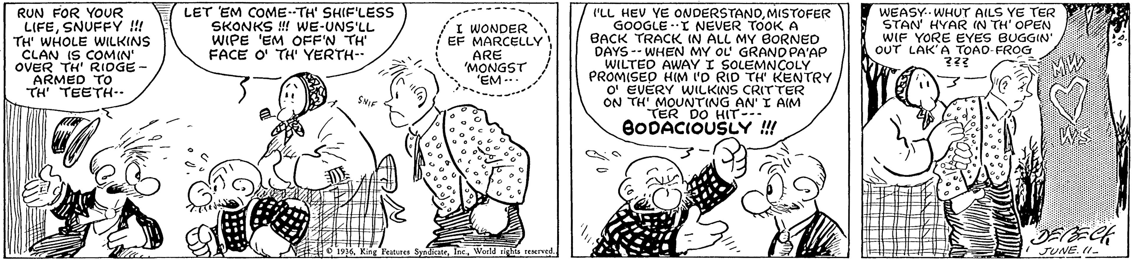 Line OCR: RUN FOR YOUR LIFESNUFFY !! TH' WHOLE WILKINS CLAN IS COMIN' OVER TH' RIOGE - ARMED TO TH TEETH-- LET EM COME--TH' SHIF'LESS SKONKS ! WE-UNS'LL WIPE 'EM OFF'N TH FACE O' TH YERTH-- 'LL HEV YE ONDERSTANOMISTOFER GOOGLE .I NEVER TOOKA BACK TRACK IN ALL MY BORNED DAYS -- WHEN MY OL GRANO PA'AP WILTEO AWAY I SOLEMNCOLY PROMISED H(M L'O RID TH KENTRY O' EVERY WILKINS CRITTER ON TH' MOUNTING AN' I AIM TER DO HIT-- BODACIOUSLY !! I WONDER EF MARCELLY ARE 'MONGST 'EM ... WEASY.. WHUT AILS YE TER STAN' HYAR IN TH' OPEN WIF YORE EYES BUGGIN OUT LAK'A TOAO FROG ??? WS # 1916World tighis reerved JUNE. II- RUN FOR YOUR LIFESNUFFY !! TH' WHOLE WILKINS CLAN IS COMIN' OVER TH' RIOGE - ARMED TO TH TEETH-- LET EM COME--TH' SHIF'LESS SKONKS ! WE-UNS'LL WIPE 'EM OFF'N TH FACE O' TH YERTH-- 'LL HEV YE ONDERSTANOMISTOFER GOOGLE .I NEVER TOOKA BACK TRACK IN ALL MY BORNED DAYS -- WHEN MY OL GRANO PA'AP WILTEO AWAY I SOLEMNCOLY PROMISED H(M L'O RID TH KENTRY O' EVERY WILKINS CRITTER ON TH' MOUNTING AN' I AIM TER DO HIT-- BODACIOUSLY !! I WONDER EF MARCELLY ARE 'MONGST 'EM ... WEASY.. WHUT AILS YE TER STAN' HYAR IN TH' OPEN WIF YORE EYES BUGGIN OUT LAK'A TOAO FROG ??? WS # 1916king Peatures SyndicateWorld tighis reerved JUNE. II-