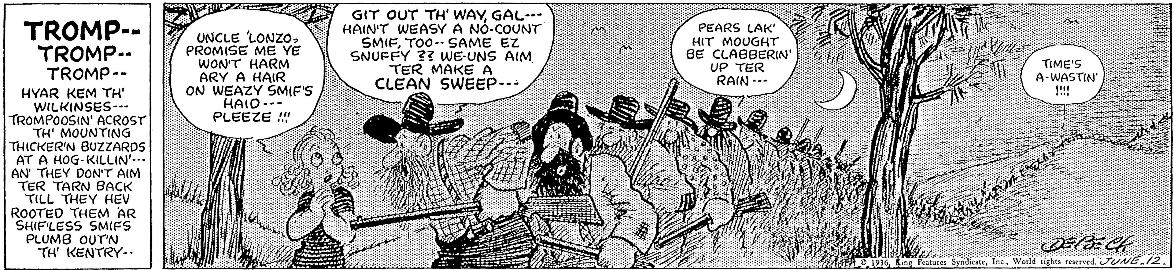 Art OCR: TROMP-- TROMP.. TROMP-- UNCLE LONZOPROMISE ME YE WON'T HARM ARY A HAIR ON WEAZY SMIF'S HAIO--- PLEEZE !! GIT OUT TH' WAYGAL.-- HAIN'T WEASY A NÓ-COUNT SMIFTOO.. SAME EZ SNUFFY ?3 WE-UNS AIM TER MAKE A CLEAN SWEEP-- PEARS LAK' HIT MOUGHT BE CLABBERIN' UP TER RAIN --- TIME'S A-WASTIN' !!!! HYAR KEM TH' WILKINSES-.. TROMPOOSIN' ACROST TH' MOUNTING THICKER'N BUZzZARDS AT A HOG-KILLIN'-.- AN THEY DON'T AIM TER TARN BACK TILL THEY HEV ROOTED THEM AR SHIFLESS SMIFS PLUMB OUTN TH' KENTRY-. .... 19146 ing Peatures SyndicateWorld righs teserved. JUNE.12 TROMP-- TROMP.. TROMP-- UNCLE LONZOPROMISE ME YE WON'T HARM ARY A HAIR ON WEAZY SMIF'S HAIO--- PLEEZE !! GIT OUT TH' WAYGAL.-- HAIN'T WEASY A NÓ-COUNT SMIFTOO.. SAME EZ SNUFFY ?3 WE-UNS AIM TER MAKE A CLEAN SWEEP-- PEARS LAK' HIT MOUGHT BE CLABBERIN' UP TER RAIN --- TIME'S A-WASTIN' !!!! HYAR KEM TH' WILKINSES-.. TROMPOOSIN' ACROST TH' MOUNTING THICKER'N BUZzZARDS AT A HOG-KILLIN'-.- AN THEY DON'T AIM TER TARN BACK TILL THEY HEV ROOTED THEM AR SHIFLESS SMIFS PLUMB OUTN TH' KENTRY-. .... 19146 ing Peatures SyndicateWorld righs teserved. JUNE.12