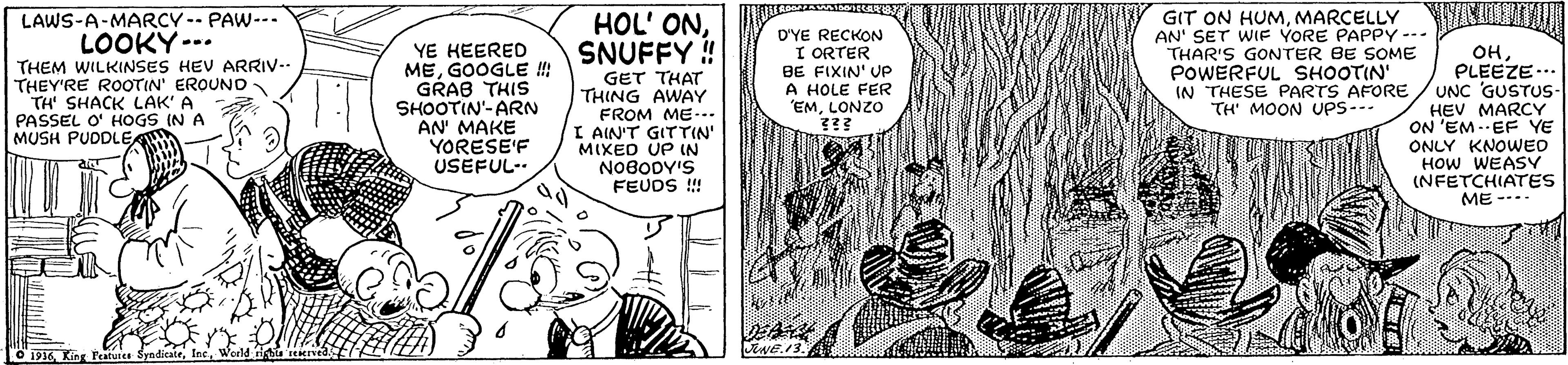 Font OCR: LAWS-A-MARCY -- PAW--- LOOKY--. YE HEERED MEGOOGLE ! GRAB THIS SHOOTIN'-ARN AN' MAKE YORESE'F USEFUL- HOL' ONSNUFFY ! D'YE RECKON I ORTER BE FIXIN' UP A HOLE FER "EMLONZO GIT ON HUMMARCELLY AN' SET WIF YORE PAPPY-- THAR'S GONTER BE SOME POWERFUL SHOOTIN' OHPLEEZE.. IN THESE PARTS AFORE / UNC GUSTUS- HEV MARCY ON 'EM - EF YE ONLY KNOWWED HOW WEASY (NFETCHIATES ME --.. THEM WILKINSES HEV ARRIV-. THEY'RE ROOTIN' EROUNO TH' SHACK LAK' A PASSEL O' HOGS IN A MUSH PUDDLE GET THAT THING AWAY FROM ME--.. I AIN'T GITTIN' MIXED UP IN NOBODY'S FEUDS !! TH' MOON UPS- - • 1916World rights reerved ENE.13. LAWS-A-MARCY -- PAW--- LOOKY--. YE HEERED MEGOOGLE ! GRAB THIS SHOOTIN'-ARN AN' MAKE YORESE'F USEFUL- HOL' ONSNUFFY ! D'YE RECKON I ORTER BE FIXIN' UP A HOLE FER "EMLONZO GIT ON HUMMARCELLY AN' SET WIF YORE PAPPY-- THAR'S GONTER BE SOME POWERFUL SHOOTIN' OHPLEEZE.. IN THESE PARTS AFORE / UNC GUSTUS- HEV MARCY ON 'EM - EF YE ONLY KNOWWED HOW WEASY (NFETCHIATES ME --.. THEM WILKINSES HEV ARRIV-. THEY'RE ROOTIN' EROUNO TH' SHACK LAK' A PASSEL O' HOGS IN A MUSH PUDDLE GET THAT THING AWAY FROM ME--.. I AIN'T GITTIN' MIXED UP IN NOBODY'S FEUDS !! TH' MOON UPS- - • 1916King Peatuses SyndicateWorld rights reerved ENE.13.