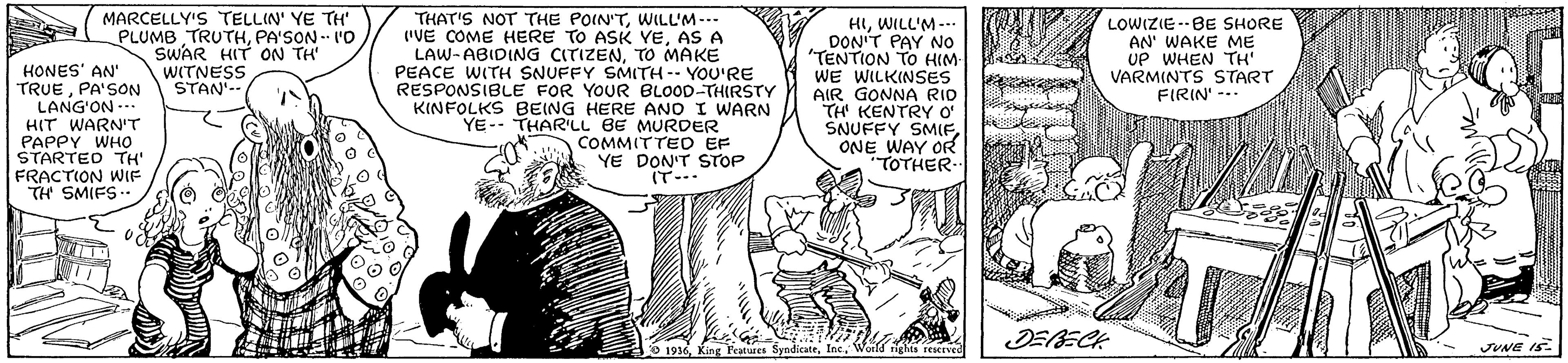 Monochrome OCR: MARCELLY'S TELLIN' YE TH' PLUMB TRUTHPA'SON - 'O SWAR HIT ON TH' WITNESS STAN'-- HONES' AN' TRUEPA'SON LANG'ON ... HIT WARN'T PAPPY WHO STARTED TH' FRACTION WIF TH SMIFS.. THAT'S NOT THE POIN'TWILL'M-.. ("VE COME HERE TO ASK YEAS A LAW- ABIDING CITIZENTO MAKE PEACE WITH SNUFFY SMITH-- YOU'RE RESPONSIBLE FOR YOUR BLOOD-THIRSTY KINFOLKS BEING HERE ANO I WARN YE-- THAR'LL BE MURDER COMMITTED EF YE DON'T STOP IT--- HIWILL'M- DON'T PAY NO "TENTION TO HIM WE WILKINSES AIR GONNA RID TH KENTRY O' SNUFFY SMIFONE WAY OR TOTHER- LOWIZIE--BE SHORE AN' WAKE ME UP WHEN TH' VARMINTS START FIRIN' -- O 1916World righta rescrved JUNE IS. MARCELLY'S TELLIN' YE TH' PLUMB TRUTHPA'SON - 'O SWAR HIT ON TH' WITNESS STAN'-- HONES' AN' TRUEPA'SON LANG'ON ... HIT WARN'T PAPPY WHO STARTED TH' FRACTION WIF TH SMIFS.. THAT'S NOT THE POIN'TWILL'M-.. ("VE COME HERE TO ASK YEAS A LAW- ABIDING CITIZENTO MAKE PEACE WITH SNUFFY SMITH-- YOU'RE RESPONSIBLE FOR YOUR BLOOD-THIRSTY KINFOLKS BEING HERE ANO I WARN YE-- THAR'LL BE MURDER COMMITTED EF YE DON'T STOP IT--- HIWILL'M- DON'T PAY NO "TENTION TO HIM WE WILKINSES AIR GONNA RID TH KENTRY O' SNUFFY SMIFONE WAY OR TOTHER- LOWIZIE--BE SHORE AN' WAKE ME UP WHEN TH' VARMINTS START FIRIN' -- O 1916King Peatures SyndicatrWorld righta rescrved JUNE IS.