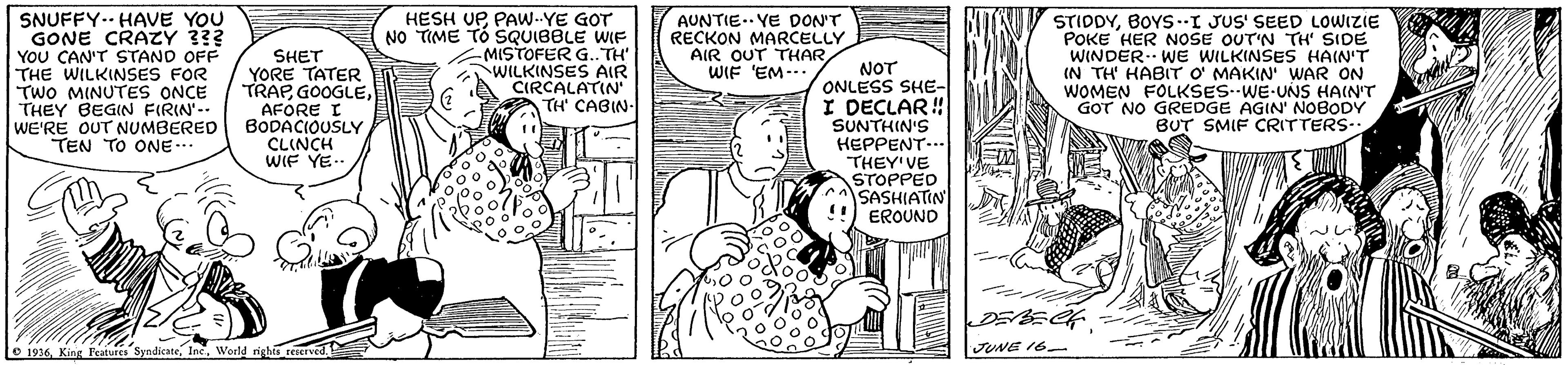 Font OCR: SNUFFY-- HAVE YOU GONE CRAZY 3?? YOU CAN'T STAND OFF THE WILKINSES FOR TWO MINUTES ONCE THEY BEGIN FIRIN'-- WE'RE OUT NUMBERED TEN TO ONE.. HESH UP PAW..YE GOT NO TIME TÓ SQUIBBLE WIF MISTOFER G.. TH' WILKINSES AIR CIRCALATIN TH CABIN- STIDDYBOYS.I JUS' SEED LOWIZIE POKE HER NOSE OUT'N TH' SIDE WINDER WE WILKINSES HAIN'T IN TH' HABIT O' MAKIN' WAR ON WOMEN FOLKSES WE-UNS HAIN'T GOT NO GREDGE AGIN' NOBODY BUT SMIF CRITTERS.: AUNTIE.. YE DON'T RECKON MARCELLY AIR OUT THARWIF 'EM--. SHET YORE TATER TRAPAFORE I BODACIOUSLY CLINCH WIF YE.. O 1916JUNE 16 SNUFFY-- HAVE YOU GONE CRAZY 3?? YOU CAN'T STAND OFF THE WILKINSES FOR TWO MINUTES ONCE THEY BEGIN FIRIN'-- WE'RE OUT NUMBERED TEN TO ONE.. HESH UP PAW..YE GOT NO TIME TÓ SQUIBBLE WIF MISTOFER G.. TH' WILKINSES AIR CIRCALATIN TH CABIN- STIDDYBOYS.I JUS' SEED LOWIZIE POKE HER NOSE OUT'N TH' SIDE WINDER WE WILKINSES HAIN'T IN TH' HABIT O' MAKIN' WAR ON WOMEN FOLKSES WE-UNS HAIN'T GOT NO GREDGE AGIN' NOBODY BUT SMIF CRITTERS.: AUNTIE.. YE DON'T RECKON MARCELLY AIR OUT THARWIF 'EM--. SHET YORE TATER TRAPAFORE I BODACIOUSLY CLINCH WIF YE.. O 1916King leatures SyndicateWorld rights reeervedJUNE 16
