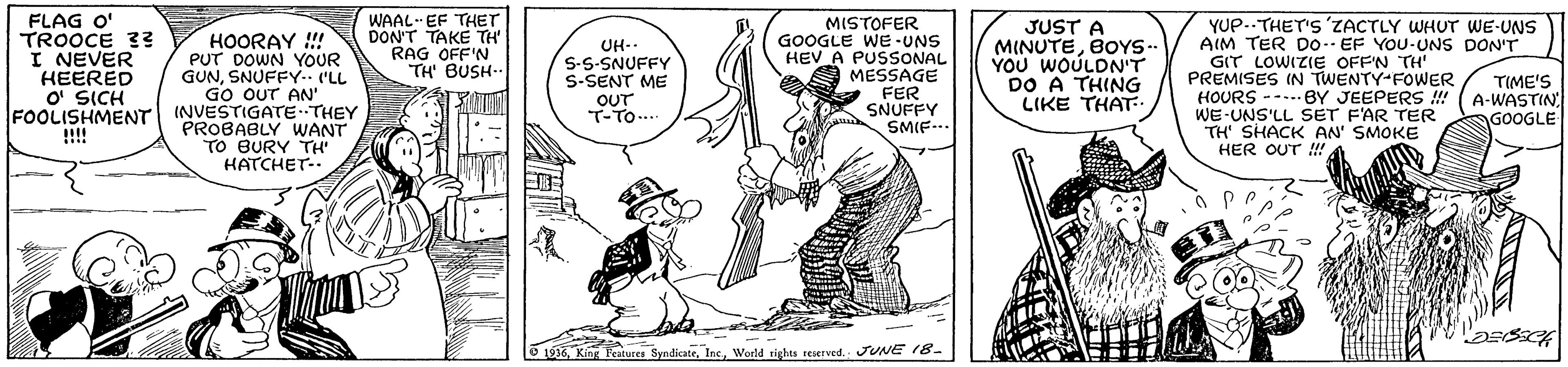 Elbow OCR: HOORAY ! PUT DOWN YOUR GUNSNUFFY. (LL GO OUT AN' FOOLISHMENT INVESTIGATETHEY FLAG O' TROOCE 3? I NEVER HEERED O' SICH WAAL--EF THET DON'T TAKE TH RAG OFF'N TH' BUSH-- UH-. S-S-SNUFFY S-SENT ME OUT T-TO.. MISTOFER GOOGLE WE-UNS HEV A PUSSONAL MESSAGE FER SNUFFY SMIF-.. JUST A MINUTEBOYS- YOU WOULDN'T DO A THING LIKE THAT YUP..THET'S 'ZACTLY WHUT WE-UNS AIM TER Do.. EF YOU-UNS DONT GIT LOWIZIE OFF'N TH' PREMISES IN TWENTY-FOWER HOURS -----BY JEEPERS !! WE-UNS'LL SET F'AR TER TH' SHACK AN' SMOKE HER OUT !!! TIME'S A-WASTIN GOOGLE PROBABLY WANT TO BURY TH HATCHET-. !!!! 9 1936World rights reserved. JUNE 18- HOORAY ! PUT DOWN YOUR GUNSNUFFY. (LL GO OUT AN' FOOLISHMENT INVESTIGATETHEY FLAG O' TROOCE 3? I NEVER HEERED O' SICH WAAL--EF THET DON'T TAKE TH RAG OFF'N TH' BUSH-- UH-. S-S-SNUFFY S-SENT ME OUT T-TO.. MISTOFER GOOGLE WE-UNS HEV A PUSSONAL MESSAGE FER SNUFFY SMIF-.. JUST A MINUTEBOYS- YOU WOULDN'T DO A THING LIKE THAT YUP..THET'S 'ZACTLY WHUT WE-UNS AIM TER Do.. EF YOU-UNS DONT GIT LOWIZIE OFF'N TH' PREMISES IN TWENTY-FOWER HOURS -----BY JEEPERS !! WE-UNS'LL SET F'AR TER TH' SHACK AN' SMOKE HER OUT !!! TIME'S A-WASTIN GOOGLE PROBABLY WANT TO BURY TH HATCHET-. !!!! 9 1936King Fratures SyndicateWorld rights reserved. JUNE 18-