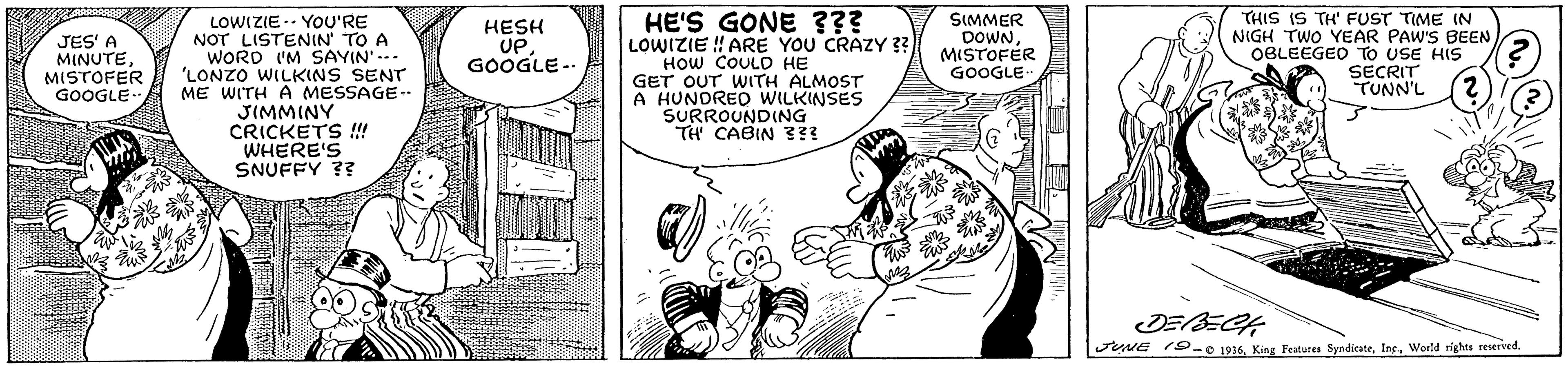 Line OCR: HE'S GONE ??? LOWIZIE ! ARE YOU CRAZY ?? HOW COULD HE GET OUT WITH ALMOST A HUNDRED WILKINSES SURROUNDING TH CABIN 3?! THIS IS TH' FUST TIME IN NIGH TWO YEAR PAW'S BEEN OBLEEGED TO USE HIS SECRIT TUNN'L SIMMER DOWNMISTOFER GOOGLE LOWIZIE -- YOU'RE NOT LISTENIN' TO A WORD I'M SAYIN' --- 'LONZO WILKINS SENT ME WITH A MESSAGE-- JIMMINY CRICKETS !! WHERE'S SNUFFY ?? JES' A MINUTEMISTOFER GOOGLE. HESH UPGOOGLE -. JUNE 1S- 1916World rights reserved. HE'S GONE ??? LOWIZIE ! ARE YOU CRAZY ?? HOW COULD HE GET OUT WITH ALMOST A HUNDRED WILKINSES SURROUNDING TH CABIN 3?! THIS IS TH' FUST TIME IN NIGH TWO YEAR PAW'S BEEN OBLEEGED TO USE HIS SECRIT TUNN'L SIMMER DOWNMISTOFER GOOGLE LOWIZIE -- YOU'RE NOT LISTENIN' TO A WORD I'M SAYIN' --- 'LONZO WILKINS SENT ME WITH A MESSAGE-- JIMMINY CRICKETS !! WHERE'S SNUFFY ?? JES' A MINUTEMISTOFER GOOGLE. HESH UPGOOGLE -. JUNE 1S- 1916King Features SyndicateWorld rights reserved.