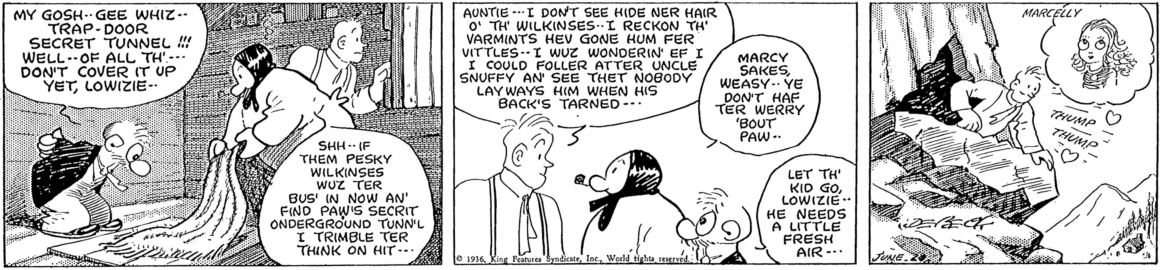 Art OCR: MARCELLY MY GOSH- GEE WHIZ-- TRAP-DOOR SECRET TUNNEL ! WELL.OF ALL TH'-- DON'T COVER IT UP YETLOWIZIE- AUNTIE --I DONT SEE HIDE NER HAIR O TH' WILKINSES.I RECKON TH VARMINTS HEV GONE HUM FER VITTLES--I WUz WONDERIN' EF I I COULD FOLLER ATTER UNCLE SNUFFY AN SEE THET N0BODY LAY WAYS HIM WHEN HIS BACK'S TARNED-. MARCY SAKESWEASY.. YE DON'T HAF TER WERRY 'BOUT PAW -- THUMP SHH-- (F THEM PESKY WILKINSES WUZ TER BUS' IN NOW AN' FINO PAW'S SECRIT ONDERGROUND TUNN'L I TRIMBLE TER THINK ON HIT- LET TH' KID GOLOWIZIE- HE NEEDS A LITTLE FRESH AIR-.. O 1936World tichts reserved JUNE. MARCELLY MY GOSH- GEE WHIZ-- TRAP-DOOR SECRET TUNNEL ! WELL.OF ALL TH'-- DON'T COVER IT UP YETLOWIZIE- AUNTIE --I DONT SEE HIDE NER HAIR O TH' WILKINSES.I RECKON TH VARMINTS HEV GONE HUM FER VITTLES--I WUz WONDERIN' EF I I COULD FOLLER ATTER UNCLE SNUFFY AN SEE THET N0BODY LAY WAYS HIM WHEN HIS BACK'S TARNED-. MARCY SAKESWEASY.. YE DON'T HAF TER WERRY 'BOUT PAW -- THUMP SHH-- (F THEM PESKY WILKINSES WUZ TER BUS' IN NOW AN' FINO PAW'S SECRIT ONDERGROUND TUNN'L I TRIMBLE TER THINK ON HIT- LET TH' KID GOLOWIZIE- HE NEEDS A LITTLE FRESH AIR-.. O 1936King Features SyndicaterWorld tichts reserved JUNE.