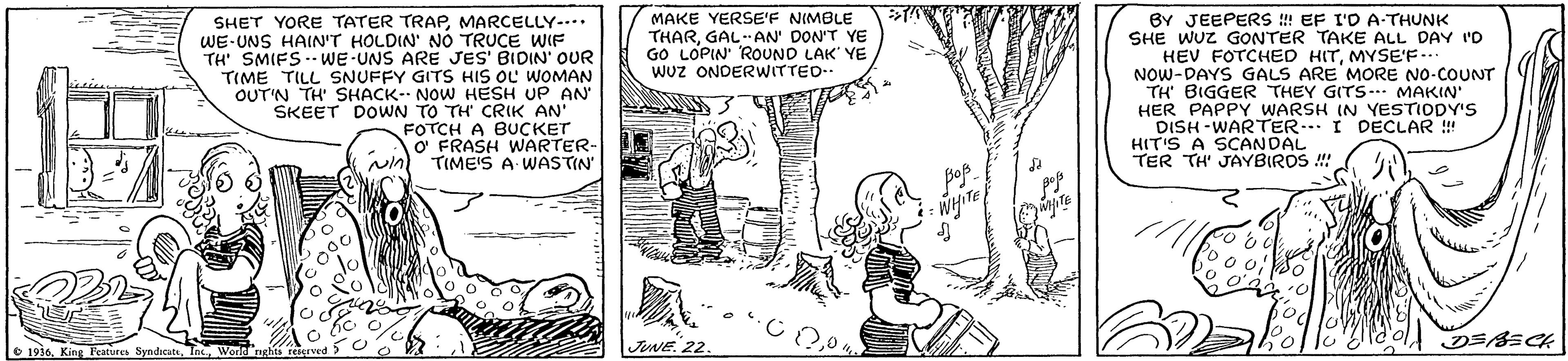 Art OCR: BY JEEPERS ! EF I'O A-THUNK SHE WUZ GONTER TAKE ALL DAY 'D HEV FOTCHED HITMYSE'F.. NOW-DAYS GALS ARE MORE NO-COUNT TH BIGGER THEY GITS-. MAKIN' HER PAPPY WARSH IN YESTIODY's DISH -WARTER.. I DECLAR ! HIT'S A SCANDAL TER TH' JAYBIROS ! MAKE YERSE'F NIMBLE THARGAL-AN' DON'T YE GO LOPIN' ROUND LAK' YE Wuz ONDERWITTED SHET YORE TATER TRAPMARCELLY-.. WE-UNS HAINT HOLDIN NO TRUCE WIF TH SMIFS. WE UNS ARE JES' BIDIN' OUR TIME TILL SNUFFY GITS HIS OL WOMAN OUT'N TH' SHACK- NOW HESH UP AN SKEET DOWN TO TH CRIK AN' FOTCH A BUCKET O FRASH WARTER- TIME'S A WASTIN O 1930Worla nghts JUNE. 22 BE BY JEEPERS ! EF I'O A-THUNK SHE WUZ GONTER TAKE ALL DAY 'D HEV FOTCHED HITMYSE'F.. NOW-DAYS GALS ARE MORE NO-COUNT TH BIGGER THEY GITS-. MAKIN' HER PAPPY WARSH IN YESTIODY's DISH -WARTER.. I DECLAR ! HIT'S A SCANDAL TER TH' JAYBIROS ! MAKE YERSE'F NIMBLE THARGAL-AN' DON'T YE GO LOPIN' ROUND LAK' YE Wuz ONDERWITTED SHET YORE TATER TRAPMARCELLY-.. WE-UNS HAINT HOLDIN NO TRUCE WIF TH SMIFS. WE UNS ARE JES' BIDIN' OUR TIME TILL SNUFFY GITS HIS OL WOMAN OUT'N TH' SHACK- NOW HESH UP AN SKEET DOWN TO TH CRIK AN' FOTCH A BUCKET O FRASH WARTER- TIME'S A WASTIN O 1930King Peatures SyndcatsWorla nghts JUNE. 22 BE