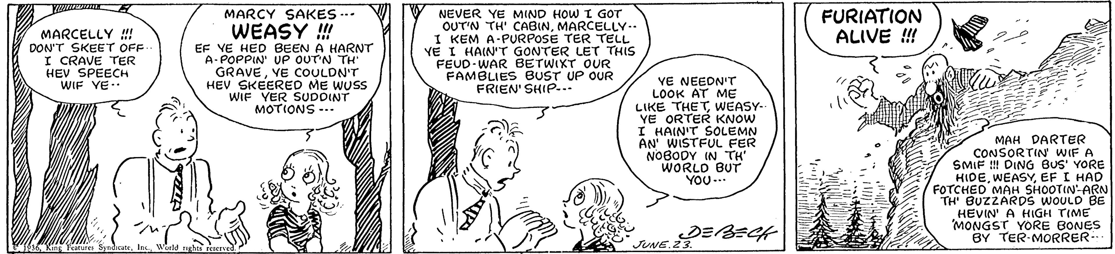 Human body OCR: FURIATION ALIVE ! MARCY SAKES -.. MARCELLY ! DON'T SKEET OFF I CRAVE TER HEV SPEECH WIF YE. WEASY ! EF YE HED BEEN A HARNT A-POPPIN' UP OUTN TH' GRAVEVE COULDN'T HEV SKEERED ME WUSS WIF YER SUDDINT MOTIONS -.. NEVER YE MIND HOW I GOT OUT'N TH' CABINMARCELLY.. I KEM A-PURPOSE TER TELL VE I HAIN'T GONTER LET THIS FEUD-WAR BETWIXT OUR FAMBLIES BUST UP OUR FRIEN' SHIP-.. VE NEEDN'T LOOK AT ME LIKE THETWEASY- YE ORTER KNOW I HAIN'T SOLEMN AN WISTFUL FER NOBODY IN TH WORLD BUT YOU .. MAH DARTER CONSORTIN WIF A SMIF !! DING BUS' YORE HIDEEF I HAD FOTCHED MAH SHOOTIN-ARN TH BUZZARDS WOULD BE HEVIN' A HIGH TIME MONGST YORE BONES BY TER MORRER- JUNE. FURIATION ALIVE ! MARCY SAKES -.. MARCELLY ! DON'T SKEET OFF I CRAVE TER HEV SPEECH WIF YE. WEASY ! EF YE HED BEEN A HARNT A-POPPIN' UP OUTN TH' GRAVEVE COULDN'T HEV SKEERED ME WUSS WIF YER SUDDINT MOTIONS -.. NEVER YE MIND HOW I GOT OUT'N TH' CABINMARCELLY.. I KEM A-PURPOSE TER TELL VE I HAIN'T GONTER LET THIS FEUD-WAR BETWIXT OUR FAMBLIES BUST UP OUR FRIEN' SHIP-.. VE NEEDN'T LOOK AT ME LIKE THETWEASY- YE ORTER KNOW I HAIN'T SOLEMN AN WISTFUL FER NOBODY IN TH WORLD BUT YOU .. MAH DARTER CONSORTIN WIF A SMIF !! DING BUS' YORE HIDEEF I HAD FOTCHED MAH SHOOTIN-ARN TH BUZZARDS WOULD BE HEVIN' A HIGH TIME MONGST YORE BONES BY TER MORRER- JUNE.
