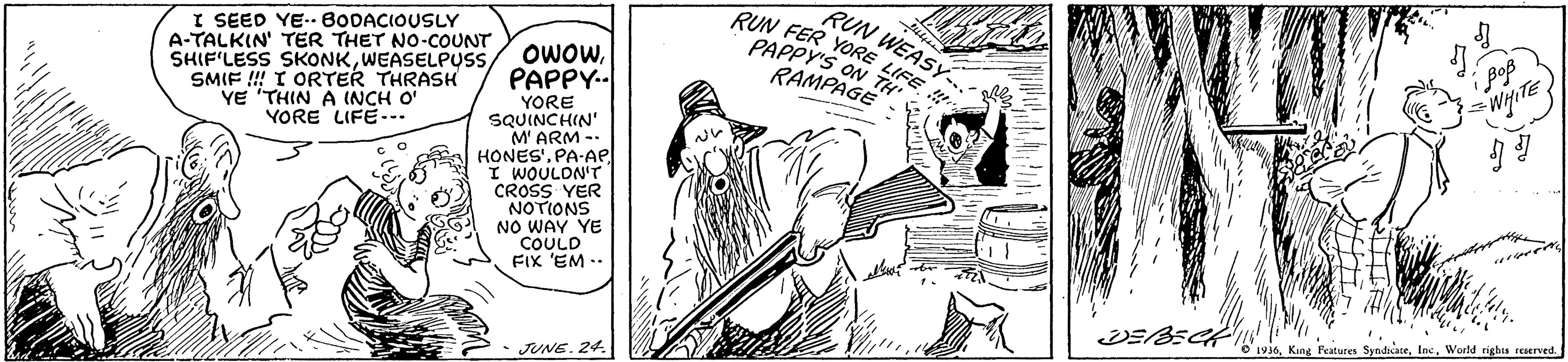 People OCR: RUN WEASY.- I SEED YE.. BODACIOUSLY A-TALKIN' TER THET NO-COUNT SHIF'LESS SKONKSMIF !!! I ORTER THRASH YE 'THIN A INCH O' YORE LIFE-.. RUN FER YORE PAPPY'S ON RAMPAGE PAPPY.- Wipte YORE SQUINCHIN' M' ARM -- HONES'. PA-AP I WOULON'T CROSS YER NOTIONS NO WAY YE COULD FIX 'EM -. D'1u30. King Features SyndiateWorld righis reserved. • JUNE. 24. RUN WEASY.- I SEED YE.. BODACIOUSLY A-TALKIN' TER THET NO-COUNT SHIF'LESS SKONKWEASELPUSS/ OWOWSMIF !!! I ORTER THRASH YE 'THIN A INCH O' YORE LIFE-.. RUN FER YORE PAPPY'S ON RAMPAGE PAPPY.- Wipte YORE SQUINCHIN' M' ARM -- HONES'. PA-AP I WOULON'T CROSS YER NOTIONS NO WAY YE COULD FIX 'EM -. D'1u30. King Features SyndiateWorld righis reserved. • JUNE. 24.