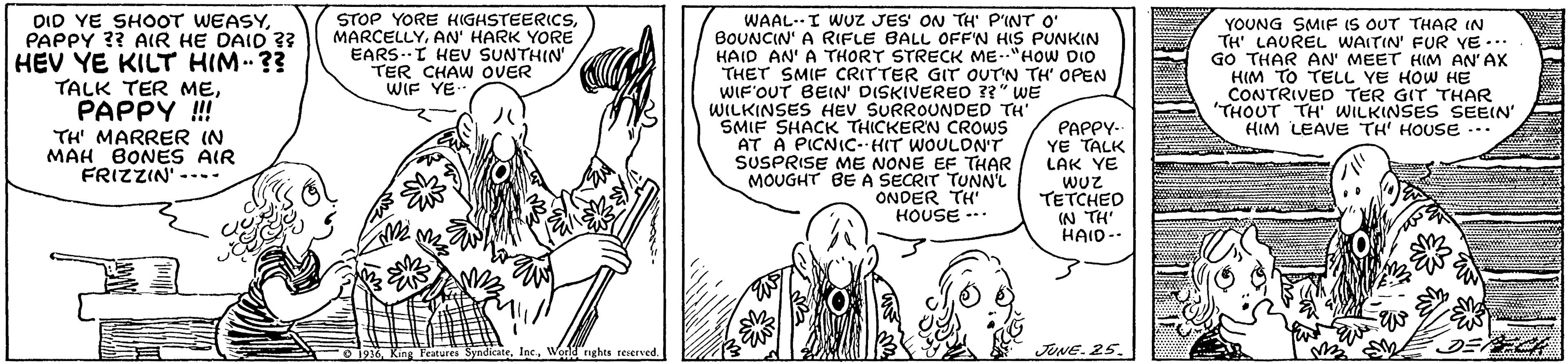 Font OCR: DID YE SHOOT WEASYPAPPY ?? AlR HE DAID ?? HEV YE KILT HIM ?3 TALK TER MEPAPPY ! TH' MARRER IN MAH BONES AIR FRIZZIN- STOP YORE KIGHSTEERICSAN' HARK YORE EARS.I HEVV SUNTHIN' TER CHAW OVER WIF YE WAAL-I WUZ JES ON TH' P'INT O' BOUNCIN' A RIFLE BALL OFF'N HIS PUNKIN HAID AN' A THORT STRECK ME-"HOW DIO THET SMIF CRITTER GIT OUTN TH' OPEN WIF'OUT BEIN' DISKIVEREO ??" WE WILKINSES HEV SURROUNDED TH SMIF SHACK THICKERN CROWS AT A PICNIC-HIT WOULDN'T SUSPRISE ME NONE EF THAR MOUGHT BE A SECRIT TUNNL ONDER TH" HOUSE --* PAPPY- YE TALK LAK YE WUZ TETCHED IN TH' HAID-. YOUNG SMIF IS OUT THAR IN TH' LAUREL WAITIN' FUR YE ... GO THAR AN' MEET HIM AN'AX HIM TO TELL YE HOW HE CONTRIVED TER GIT THAR 'THOUT TH WILKINSES SEEIN" HIM LEAVE TH' HOUSE -.. ---- ? O1936World nghts reserved. JUNE. 25. ECH DID YE SHOOT WEASYPAPPY ?? AlR HE DAID ?? HEV YE KILT HIM ?3 TALK TER MEPAPPY ! TH' MARRER IN MAH BONES AIR FRIZZIN- STOP YORE KIGHSTEERICSAN' HARK YORE EARS.I HEVV SUNTHIN' TER CHAW OVER WIF YE WAAL-I WUZ JES ON TH' P'INT O' BOUNCIN' A RIFLE BALL OFF'N HIS PUNKIN HAID AN' A THORT STRECK ME-"HOW DIO THET SMIF CRITTER GIT OUTN TH' OPEN WIF'OUT BEIN' DISKIVEREO ??" WE WILKINSES HEV SURROUNDED TH SMIF SHACK THICKERN CROWS AT A PICNIC-HIT WOULDN'T SUSPRISE ME NONE EF THAR MOUGHT BE A SECRIT TUNNL ONDER TH" HOUSE --* PAPPY- YE TALK LAK YE WUZ TETCHED IN TH' HAID-. YOUNG SMIF IS OUT THAR IN TH' LAUREL WAITIN' FUR YE ... GO THAR AN' MEET HIM AN'AX HIM TO TELL YE HOW HE CONTRIVED TER GIT THAR 'THOUT TH WILKINSES SEEIN" HIM LEAVE TH' HOUSE -.. ---- ? O1936King Features SyndicateWorld nghts reserved. JUNE. 25. ECH