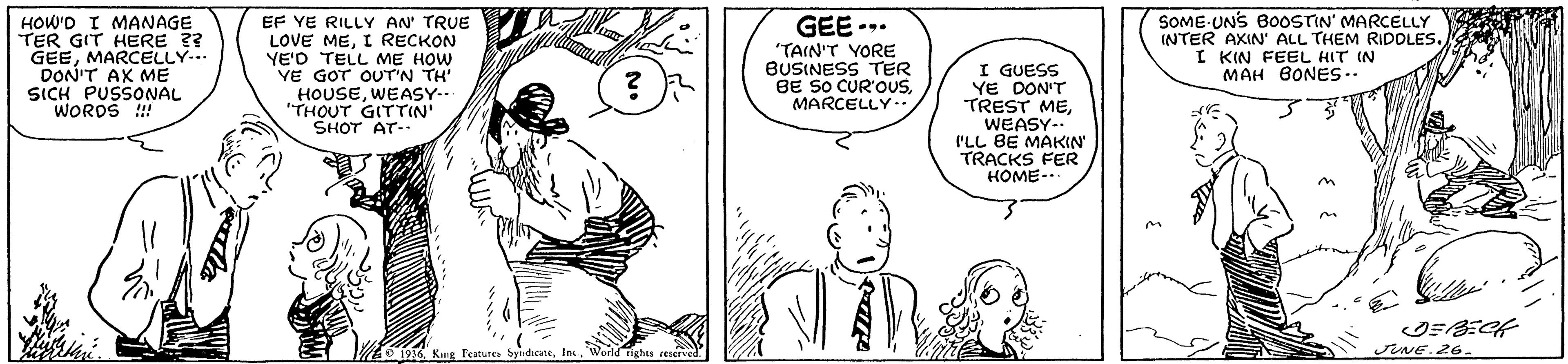 Line OCR: HOW'D I MANAGE TER GIT HERE ?? GEEMARCELLY.. DON'T AK ME SICH PUSSONAL WORDS !! EF YE RILLY AN' TRUE LOVE MEI RECKON YE'D TELL ME HOW VE GOT OUT'N TH HOUSEWEASY-- "THOUT GITTIN' SHOT AT- GEE -. "TAIN'T VORE BUSINESS TER BE SO CUR'OSMARCELLY I GUESS YE DON'T TREST MEWEASY-- I'LL BE MAKIN TRACKS FER HOME-. SOME UNS BOoOSTIN' MARCELLY INTER AXIN' ALL THEM RIDOLES. I KIN FEEL HIT IN MAH BONES.. Features sNE.26. HOW'D I MANAGE TER GIT HERE ?? GEEMARCELLY.. DON'T AK ME SICH PUSSONAL WORDS !! EF YE RILLY AN' TRUE LOVE MEI RECKON YE'D TELL ME HOW VE GOT OUT'N TH HOUSEWEASY-- "THOUT GITTIN' SHOT AT- GEE -. "TAIN'T VORE BUSINESS TER BE SO CUR'OSMARCELLY I GUESS YE DON'T TREST MEWEASY-- I'LL BE MAKIN TRACKS FER HOME-. SOME UNS BOoOSTIN' MARCELLY INTER AXIN' ALL THEM RIDOLES. I KIN FEEL HIT IN MAH BONES.. Features sNE.26.