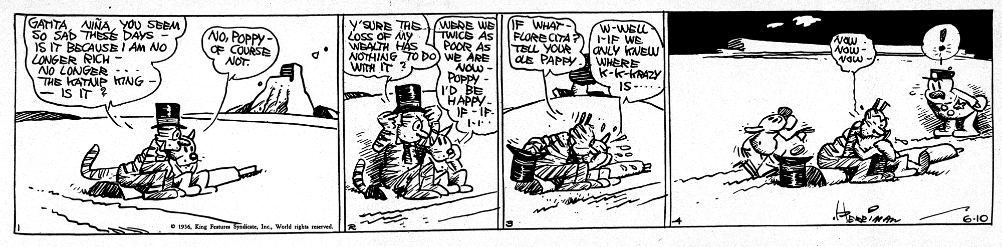 Illustration OCR: GATITAYOU SEEM So SAD THES DAYS IŠ IT BSCAUSE I AM NO LONGER RICH NO LONGER :: THE KATANP KING is IT ? y'SURE TAE WERE WE TWICE AS POOR AS NOTHING TO D0) we ARE NOW Poppy - I'D BE HAPPY. IF - IE. F WHAT- FLORE CITA iF WE TELL YOUR as PAPPY. W-WELL NOPOPPY F COURSE NOT. Loss OF MY WEALTH HAS Vaw Now- Waw - ONLY KNEW WITH IT ? K-k-KRAZY IS-... 6-10 O 1916Werld ig red GATITAYOU SEEM So SAD THES DAYS IŠ IT BSCAUSE I AM NO LONGER RICH NO LONGER :: THE KATANP KING is IT ? y'SURE TAE WERE WE TWICE AS POOR AS NOTHING TO D0) we ARE NOW Poppy - I'D BE HAPPY. IF - IE. F WHAT- FLORE CITA iF WE TELL YOUR as PAPPY. W-WELL NOPOPPY F COURSE NOT. Loss OF MY WEALTH HAS Vaw Now- Waw - ONLY KNEW WITH IT ? K-k-KRAZY IS-... 6-10 O 1916King Pana SyndiateWerld ig red