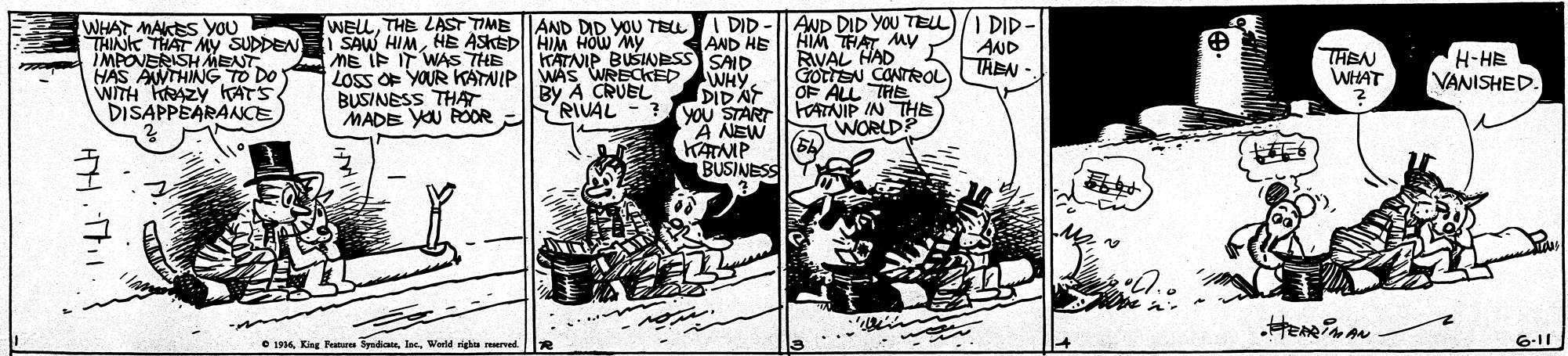 Comics OCR: WHAT MAKES YOU THINK THAT My SUDDEN MEONERISH MENT AND DID YOU TELI DID HIM THAT My RiVAL HAD ILAND GotEN CONTRO TAEN -. OF ALL THE FOATNIP IN THE WORLD? WELLTHE LAST TIME I DID AND HE AND DID YOU TEL | SAW HIMHE ASKED HIM HOw My BUSINESS SAD ME IP IT WAS THE LOSS OF YOUR KATNIP BUSINESS THAT. MADE YOU ROOR AWTHING TO DO WITH HRAZY kKATS DISAPPEARANCE KATNI CKED By A CRUEL RIVAL - ? WHYDIDAT YOU START A NEW THEN WHAT H-HE VANISHED. KAMP ? BUSINESS ? e 1916. King Feanares SydiIns. Warld rieh reered 6-11 WHAT MAKES YOU THINK THAT My SUDDEN MEONERISH MENT AND DID YOU TELI DID HIM THAT My RiVAL HAD ILAND GotEN CONTRO TAEN -. OF ALL THE FOATNIP IN THE WORLD? WELLTHE LAST TIME I DID AND HE AND DID YOU TEL | SAW HIMHE ASKED HIM HOw My BUSINESS SAD ME IP IT WAS THE LOSS OF YOUR KATNIP BUSINESS THAT. MADE YOU ROOR AWTHING TO DO WITH HRAZY kKATS DISAPPEARANCE KATNI CKED By A CRUEL RIVAL - ? WHYDIDAT YOU START A NEW THEN WHAT H-HE VANISHED. KAMP ? BUSINESS ? e 1916. King Feanares SydiIns. Warld rieh reered 6-11
