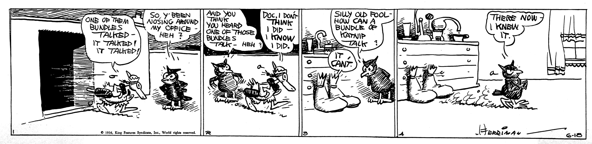 Comic book OCR: DOCI DON THINK I DID INOW I DID. SIuy OD FOOL HOW CAN A BUNDLE O KATNIP TALK ONE OF THEM BUNDLES TALKSP - IT TALKBD IT TALKEDI AND YOU THINK NOSING AROUND| yOU HEARD Soy' BEEN My OFFICE HEH ? THERE NOW KNSW ONE OF THOSE BUNDLES TALK- HBH IT CANT e 196World righn esered 6-18 DOCI DON THINK I DID INOW I DID. SIuy OD FOOL HOW CAN A BUNDLE O KATNIP TALK ONE OF THEM BUNDLES TALKSP - IT TALKBD IT TALKEDI AND YOU THINK NOSING AROUND| yOU HEARD Soy' BEEN My OFFICE HEH ? THERE NOW KNSW ONE OF THOSE BUNDLES TALK- HBH IT CANT e 196King Feus Syndiae. larWorld righn esered 6-18