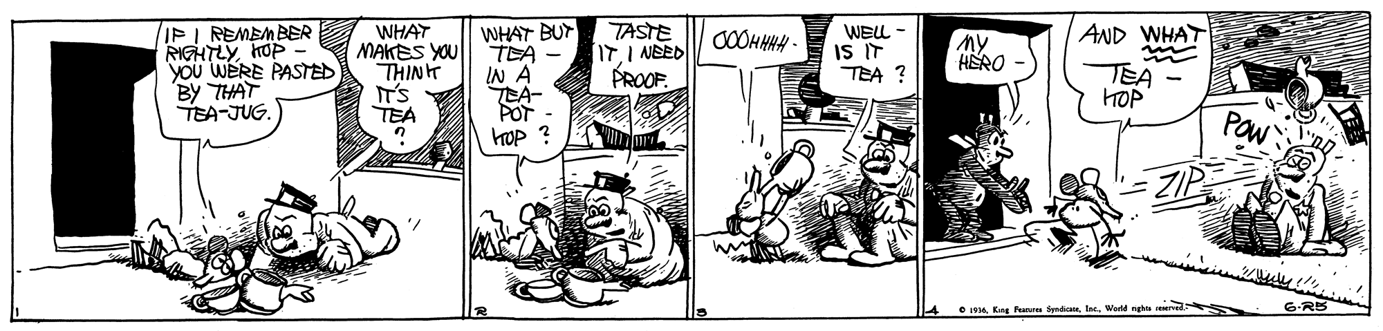 Comics OCR: IPI REMEMBER RIGHTLYhOP You WERE PASTED BY THAT TEA-JUG. WHAT MAKES YOU THINH IT'S TEA WHAT BUY TEA IN A LA- POT hOP ? TASTE IT.I NEED PROOF. WELL - IS IT TEA ? AND WHAT My HERO TEA HOP Paw e 1916. Kng Peanares SyndicaneWerld nghte reserved 6-R5 IPI REMEMBER RIGHTLYhOP You WERE PASTED BY THAT TEA-JUG. WHAT MAKES YOU THINH IT'S TEA WHAT BUY TEA IN A LA- POT hOP ? TASTE IT.I NEED PROOF. WELL - IS IT TEA ? AND WHAT My HERO TEA HOP Paw e 1916. Kng Peanares SyndicaneWerld nghte reserved 6-R5