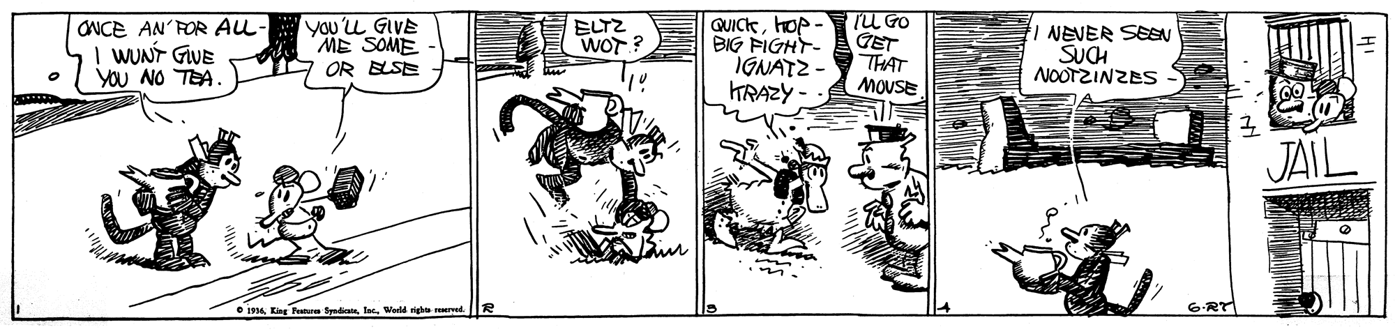 Line art OCR: ONCE AN'FOR ALL- I WUNT GWE YOU NO TEA. you'u GIVE ME SOME OR BLSE ELTZ WOT? QUIChop- BIG FIGHT- IGNATZ - KRAZY - TU GO GET THAT MOUSE NEVER SEEN SUCH NOOTZINZES JAIL O i34Wod righo ved. 6-RT ONCE AN'FOR ALL- I WUNT GWE YOU NO TEA. you'u GIVE ME SOME OR BLSE ELTZ WOT? QUIChop- BIG FIGHT- IGNATZ - KRAZY - TU GO GET THAT MOUSE NEVER SEEN SUCH NOOTZINZES JAIL O i34King Feateu SndainWod righo ved. 6-RT