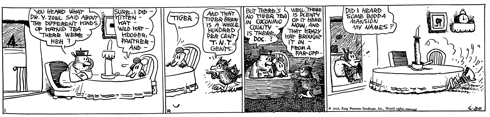Art OCR: WEL THERE DIDI HEARD SOME BODDA MANSION MY NAMES? BUT THERE'S YOU HEARD WHAT DR. Y. ZOWL SAID ABOUT THE DIFFERENT KINDS OF FATNIP TEA THERE WBRE HEH ? SUREI DID thiTTEN KAT- WILD HAT - KOOGERPANTHER AND AND THAT TIGER BREWY IS A WHOLE HUNDRED PER CENT T.N.T. GENTS. NO TIGER TEA) IS PLENY OP IT HERE NOWAND THAT HRAZY HAT BROUGHT IT IN FROM A FAR-OPF- TIGER IN COCONINO COUNTY IS THEREDOC. ? e 1936World rights. reserved 6-80 WEL THERE DIDI HEARD SOME BODDA MANSION MY NAMES? BUT THERE'S YOU HEARD WHAT DR. Y. ZOWL SAID ABOUT THE DIFFERENT KINDS OF FATNIP TEA THERE WBRE HEH ? SUREI DID thiTTEN KAT- WILD HAT - KOOGERPANTHER AND AND THAT TIGER BREWY IS A WHOLE HUNDRED PER CENT T.N.T. GENTS. NO TIGER TEA) IS PLENY OP IT HERE NOWAND THAT HRAZY HAT BROUGHT IT IN FROM A FAR-OPF- TIGER IN COCONINO COUNTY IS THEREDOC. ? e 1936King Features SyndicateWorld rights. reserved 6-80