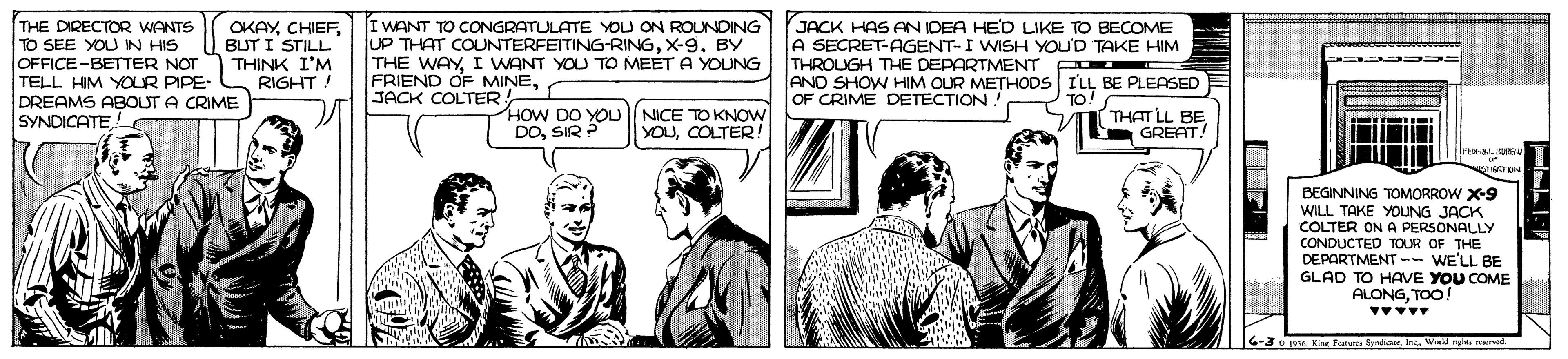 Blazer OCR: THE DIRECTOR WANTS TO SEE YOUN HIS OFFICE-BETTER NOT TELL HIM YOUR PIPE- DREAMS ABOUT A CRIME SYNDICATEBUT I STILL THINK I'M RIGHT ! I WANT TO CONGRATULATE YOU ON ROUNDING UP THAT COUNTERFEITING-RINGX-9. BY THE WAYI WANT YOU TO MEET A YOUNG FRIEND OF MINEJACK COLTER! JACK HAS AN IDEA HED LIKE TO BECOME A SECRET-AGENT-I WISH YOU'D TAKE HIM THROUGH THE DEPARTMENT AND SHOW HIM OUR METHODS ILL BE PLEASED OF CRIME DETECTION. HOW DO YOU NICE TO KNOW DOSIR ? THAT LL BE GREAT! YOUCOLTER! BEGINNING TOMORROW X-9 WILL TAKE YOUNG JACK COLTER ON A PERSONALLY CONDUCTED TOUR OF THE DEPARTMENT -- WE'LL BE GLAD TO HAVE YOU COME ALONGTOO! 6-3 pa K Fes Syrio. In. Werkd re roened THE DIRECTOR WANTS TO SEE YOUN HIS OFFICE-BETTER NOT TELL HIM YOUR PIPE- DREAMS ABOUT A CRIME SYNDICATEBUT I STILL THINK I'M RIGHT ! I WANT TO CONGRATULATE YOU ON ROUNDING UP THAT COUNTERFEITING-RINGX-9. BY THE WAYI WANT YOU TO MEET A YOUNG FRIEND OF MINEJACK COLTER! JACK HAS AN IDEA HED LIKE TO BECOME A SECRET-AGENT-I WISH YOU'D TAKE HIM THROUGH THE DEPARTMENT AND SHOW HIM OUR METHODS ILL BE PLEASED OF CRIME DETECTION. HOW DO YOU NICE TO KNOW DOSIR ? THAT LL BE GREAT! YOUCOLTER! BEGINNING TOMORROW X-9 WILL TAKE YOUNG JACK COLTER ON A PERSONALLY CONDUCTED TOUR OF THE DEPARTMENT -- WE'LL BE GLAD TO HAVE YOU COME ALONGTOO! 6-3 pa K Fes Syrio. In. Werkd re roened
