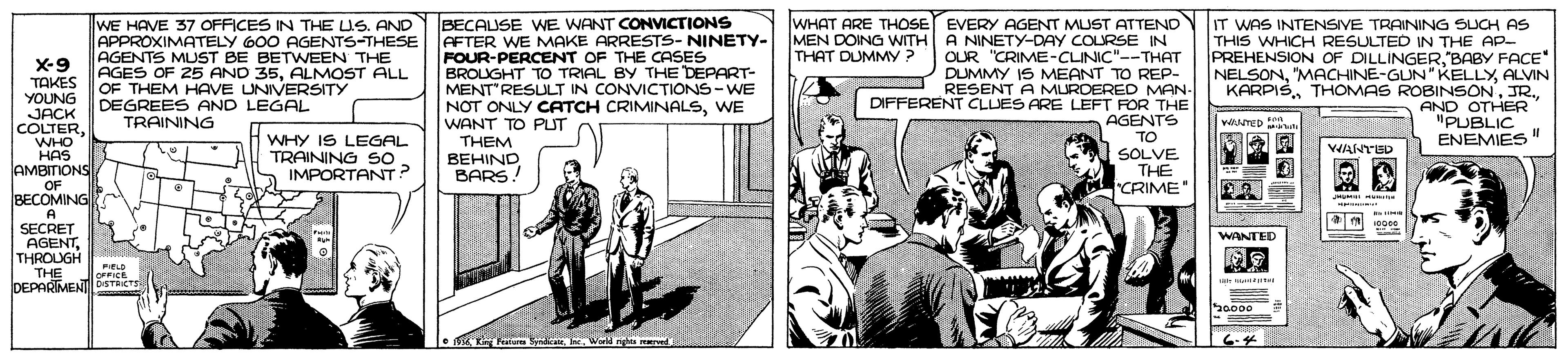 Fictional character OCR: WE HAVE 37 OFFICES IN THE US. AND APPROXIMATELY 600 AGENTS-THESE AGENTS MUST BE BETWEEN THE AGES OF 25 AND 35ALMOST ALL OF THEM HAVE UNIVERSITY DEGREES AND LEGAL TRAINING BECAUSE WE WANT CONVICTIONS AFTER WE MAKE ARRESTS- NINETY- MEN DOING WITH FOUR-PERCENT OF THE CASES BROUGHT TO TRIAL BY THE DEPART- MENT'RESULT IN CONVICTIONS-WE NOT ONLY CATCH CRIMINALSWE WANT TO PUT THEM BEHIND BARS WHAT ARE THOSE EVERY AGENT MUST ATTEND A NINETY-DAY COLRSE IN OUR "CRIME-CLINIC"--THAT DUMMY IS MEANT TO REP- RESENT A MURDERED MAN- DIFFERENT CLUES ARE LEFT FOR THE AGENTS TO I SOLVE. THE CRIME IT WAS INTENSIVE TRAINING SUCH AS THIS WHICH RESULTED IN THE AP- PREHENSION OF DILLINGERBABY FACE NELSONALVIN KARPISJR. AND OTHER "PUBLIC ENEMIES" THAT DUMMY ? X-9 TAKES YOUNG JACK COLTERWHO HAS AMBITIONS OF BECOMING A SECRET AGENTTHROUGH THE IDEPARIMEN DSTRICTS vesreo T WHY IS LEGAL TRAINING SO IMPORTANT? VWANTUD WANTED PIELD OFFICE 20000 Ftu Syndicee WE HAVE 37 OFFICES IN THE US. AND APPROXIMATELY 600 AGENTS-THESE AGENTS MUST BE BETWEEN THE AGES OF 25 AND 35ALMOST ALL OF THEM HAVE UNIVERSITY DEGREES AND LEGAL TRAINING BECAUSE WE WANT CONVICTIONS AFTER WE MAKE ARRESTS- NINETY- MEN DOING WITH FOUR-PERCENT OF THE CASES BROUGHT TO TRIAL BY THE DEPART- MENT'RESULT IN CONVICTIONS-WE NOT ONLY CATCH CRIMINALSWE WANT TO PUT THEM BEHIND BARS WHAT ARE THOSE EVERY AGENT MUST ATTEND A NINETY-DAY COLRSE IN OUR "CRIME-CLINIC"--THAT DUMMY IS MEANT TO REP- RESENT A MURDERED MAN- DIFFERENT CLUES ARE LEFT FOR THE AGENTS TO I SOLVE. THE CRIME IT WAS INTENSIVE TRAINING SUCH AS THIS WHICH RESULTED IN THE AP- PREHENSION OF DILLINGERBABY FACE NELSON"MACHINE-GUN" KELLYALVIN KARPISTHOMAS ROBINSONJR. AND OTHER "PUBLIC ENEMIES" THAT DUMMY ? X-9 TAKES YOUNG JACK COLTERWHO HAS AMBITIONS OF BECOMING A SECRET AGENTTHROUGH THE IDEPARIMEN DSTRICTS vesreo T WHY IS LEGAL TRAINING SO IMPORTANT? VWANTUD WANTED PIELD OFFICE 20000 Ftu Syndicee