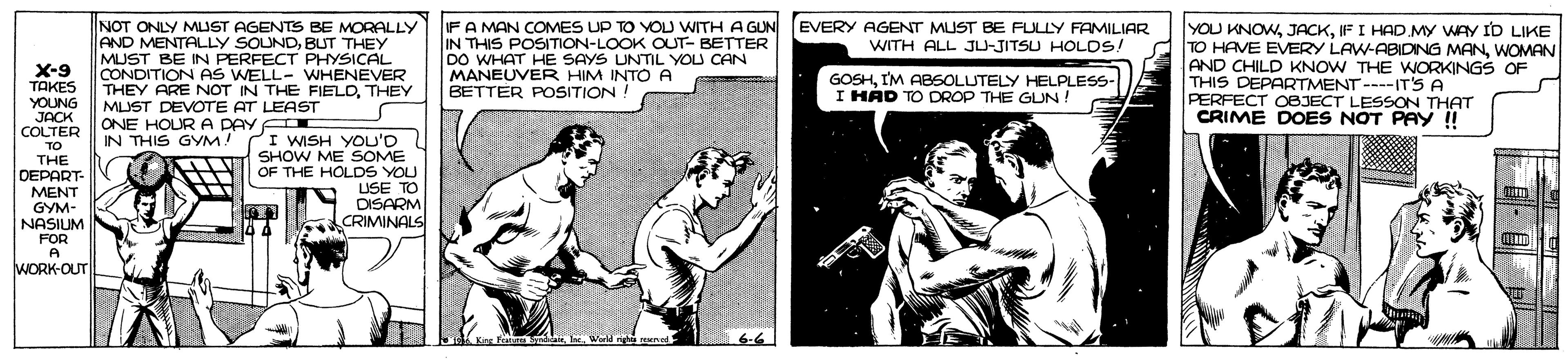Art OCR: NOT ONLY MLUST AGENTS BE MORALLY AND MENTALLY SOUNDBUT THEY MUST BE IN PERFECT PHYSICAL CONDITION AS WELL- WHENEVER THEY ARE NOT IN THE FIELDTHEY IFA MAN COMES UP TO YOU WITH A GUN EVERY AGENT MUST BE FULLY FAMILIAR IN THIS POSITION-LOOK OUT- BETTER DO WHAT HE SAYS UNTIL YOU CAN MANEUVER HIM INTO A BETTER POSITION YOU KNOWIF I HAD MY WAY ID LIKE TO HAVE EVERY LAW-ABIDNG MANWOMAN AND CHILD KNOW THE WNORKINGS OF THIS DEPARTMENT ----IT'S A PERFECT OBJECT LESSON THAT CRIME DOES NOT PAY !! WITH ALL JLJ-JITSU HOLDS! X-9 TAKES GOSHI'M ABSOLUTELY HELPLESS- I HÁD TO DROP THE GLN! YOUNG JACK COLTER TO THE MLUST DEVOTE AT LEAST ONE HOUR A DAY E DEPART- ??NT GYM- NASIUM FOR A IN THIS GYM! I WISH YOU'D SHOW ME SOME OF THE HOLDS YOU USE TO DISARM CRIMINALS WORK-OUT King Frats Son World righa Mnad NOT ONLY MLUST AGENTS BE MORALLY AND MENTALLY SOUNDBUT THEY MUST BE IN PERFECT PHYSICAL CONDITION AS WELL- WHENEVER THEY ARE NOT IN THE FIELDTHEY IFA MAN COMES UP TO YOU WITH A GUN EVERY AGENT MUST BE FULLY FAMILIAR IN THIS POSITION-LOOK OUT- BETTER DO WHAT HE SAYS UNTIL YOU CAN MANEUVER HIM INTO A BETTER POSITION YOU KNOWIF I HAD MY WAY ID LIKE TO HAVE EVERY LAW-ABIDNG MANWOMAN AND CHILD KNOW THE WNORKINGS OF THIS DEPARTMENT ----IT'S A PERFECT OBJECT LESSON THAT CRIME DOES NOT PAY !! WITH ALL JLJ-JITSU HOLDS! X-9 TAKES GOSHI'M ABSOLUTELY HELPLESS- I HÁD TO DROP THE GLN! YOUNG JACK COLTER TO THE MLUST DEVOTE AT LEAST ONE HOUR A DAY E DEPART- ??NT GYM- NASIUM FOR A IN THIS GYM! I WISH YOU'D SHOW ME SOME OF THE HOLDS YOU USE TO DISARM CRIMINALS WORK-OUT King Frats Son World righa Mnad
