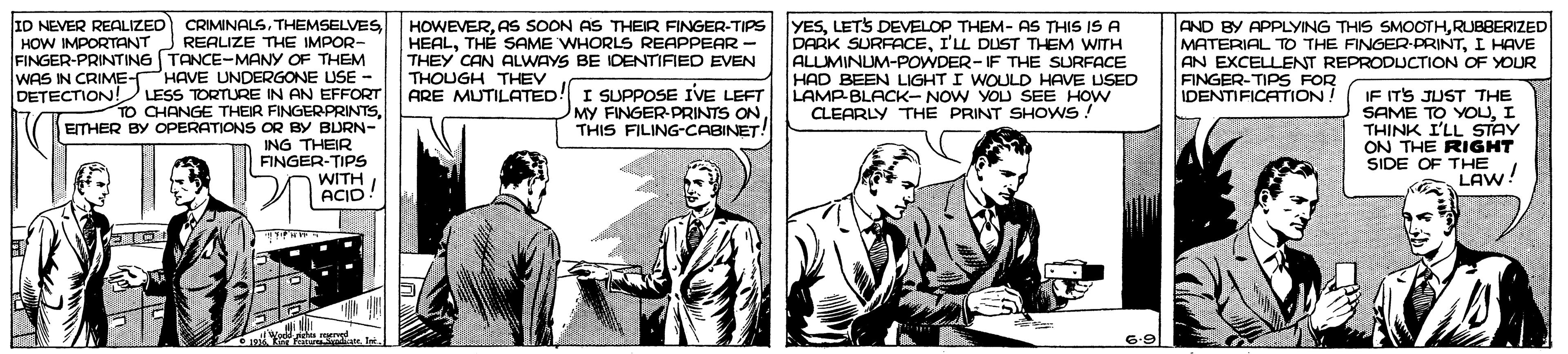 Art OCR: ID NEVER REALIZED HOW IMPORTANT CRIMINALSTHEMSELVES REALIZE THE IMPOR- FINGER-PRINTING TANCE-MANY OF THEM WAS IN CRIME-HAVE UNDERGONE USE - DETECTION! LESS TORTURE IN AN EFFORT TO CHANGE THEIR FINGERPRINTSETHER BY OPERATIONS OR BY BURN- ING THEIR FINGER-TIPS WITH ACID HOWEVERAS SOON AS THEIR FINGER-TIPS HEALTH? SAME WHORLS REAPPEAR - THEY CAN ALWAYS BE IDENTIFIED EVEN YESLETS DEVELOP THEM- AS THIS IS A DARK SURFACEI'LL DUST THEM WITH ALUMINUM-POWDER-IF THE SURFACE HAD BEEN LIGHT I WOULD HAVE USED LAMP-BLACK-NOW YOU SEE HOW CLEARLY THE PRINT SHOWS : AND BY APPLYING THIS SMOOTHRUBBERIZED MATERIAL TO THE FINGER-PRINTI HAVE AN EXCELLENT REPRODLUCTION OF YOUR FINGER-TIPS FOR IDENTIFICATION! THOUGH THEV ARE MUTILATED! I SUPPOSE IVE LEFT MY FINGER-PRINTS ON THIS FILING-CABINET! IF ITS JUST THE SAME TO YOUI THINK I'LL STAY ON THE RIGHT SIDE OF THE LAW! We chu meed Kis Fatan Int 6-9 ID NEVER REALIZED HOW IMPORTANT CRIMINALSTHEMSELVES REALIZE THE IMPOR- FINGER-PRINTING TANCE-MANY OF THEM WAS IN CRIME-HAVE UNDERGONE USE - DETECTION! LESS TORTURE IN AN EFFORT TO CHANGE THEIR FINGERPRINTSETHER BY OPERATIONS OR BY BURN- ING THEIR FINGER-TIPS WITH ACID HOWEVERAS SOON AS THEIR FINGER-TIPS HEALTH? SAME WHORLS REAPPEAR - THEY CAN ALWAYS BE IDENTIFIED EVEN YESLETS DEVELOP THEM- AS THIS IS A DARK SURFACEI'LL DUST THEM WITH ALUMINUM-POWDER-IF THE SURFACE HAD BEEN LIGHT I WOULD HAVE USED LAMP-BLACK-NOW YOU SEE HOW CLEARLY THE PRINT SHOWS : AND BY APPLYING THIS SMOOTHRUBBERIZED MATERIAL TO THE FINGER-PRINTI HAVE AN EXCELLENT REPRODLUCTION OF YOUR FINGER-TIPS FOR IDENTIFICATION! THOUGH THEV ARE MUTILATED! I SUPPOSE IVE LEFT MY FINGER-PRINTS ON THIS FILING-CABINET! IF ITS JUST THE SAME TO YOUI THINK I'LL STAY ON THE RIGHT SIDE OF THE LAW! We chu meed Kis Fatan Int 6-9