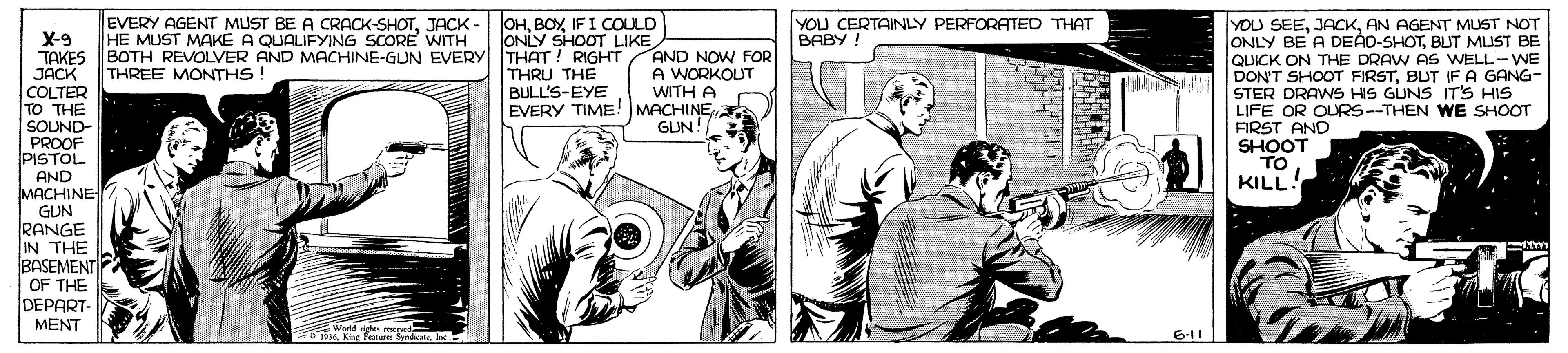 Publication OCR: EVERY AGENT MUST BE A CRACK-SHOTIFI COULD ONLY SHOOT LIKE BOTH REVOLVER AND MACHINE-GUN EVERY THAT! RIGHT THRU THE BULL'S-EYE. YOU SEEAN AGENT MUST NOT ONLY BE A DEÁD-SHOTBLUT MUST BE QUICK ON THE DRAW AS WELL-WE DON'T SHOOT FIRSTBUT IF A GANG- STER DRAWS HIS GUNS IT'S HIS LIFE OR OURS--THEN WE SHOOT FIRST AND SHOOT TO KILL! HE MUST MAKÉ A QUALIFYING SCORE WITH YOU CERTAINLY PERFORATED THAT BABY ! X-9 TAKES AND NOW FOR JACK THREE MONTHS ! COLTER TO THE SOUND- PROOF PISTOL A WORKOUT WITH A EVERY TIME! MACHINEGUN! AND MACHINE GUN RANGE IN THE BASEMENT OF THE DEPART- MENT Wald ag 0BA Kng Te s Kt Fo SpdatlE 6.11 EVERY AGENT MUST BE A CRACK-SHOTJACK - OHIFI COULD ONLY SHOOT LIKE BOTH REVOLVER AND MACHINE-GUN EVERY THAT! RIGHT THRU THE BULL'S-EYE. YOU SEEAN AGENT MUST NOT ONLY BE A DEÁD-SHOTBLUT MUST BE QUICK ON THE DRAW AS WELL-WE DON'T SHOOT FIRSTBUT IF A GANG- STER DRAWS HIS GUNS IT'S HIS LIFE OR OURS--THEN WE SHOOT FIRST AND SHOOT TO KILL! HE MUST MAKÉ A QUALIFYING SCORE WITH YOU CERTAINLY PERFORATED THAT BABY ! X-9 TAKES AND NOW FOR JACK THREE MONTHS ! COLTER TO THE SOUND- PROOF PISTOL A WORKOUT WITH A EVERY TIME! MACHINEGUN! AND MACHINE GUN RANGE IN THE BASEMENT OF THE DEPART- MENT Wald ag 0BA Kng Te s Kt Fo SpdatlE 6.11