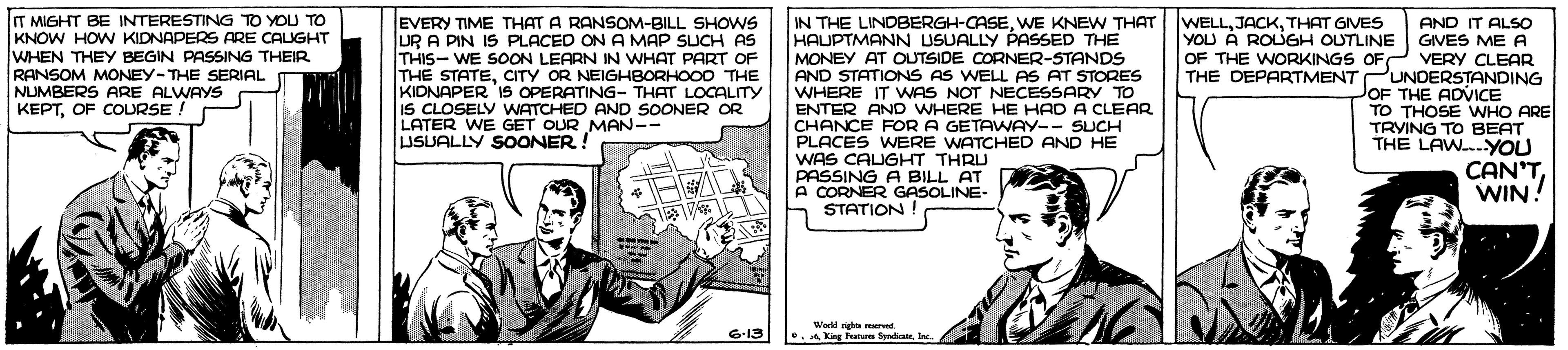 Sharing OCR: IT MIGHT BE INTERESTING TO YOU TO KNOW HOW KIDNAPERS ARE CALIGHT WHEN THEY BEGIN PASSING THEIR RANSOM MONEY-THE SERIAL NUMBERS ARE ALWAYS KEPTOF COURSE. EVERY TIME THAT A RANSOM-BILL SHOWS UR A PIN IS PLACED ON A MAP SUCH AS THIS- WE SOON LEARN IN WHAT PART OF THE STATECITY OR NEIGHBORHOO0 THE KIDNAPER 1S OPERATING- THAT LOCALITY IS CLOSELY WATCHED AND SOONER OR LATER WE GET OUR MAN-- USUALLY SOONER ! WELLTHAT GIVES YOU A ROUGH OUTLINE IN THE LINDBERGH-CASEWE KNEW THAT HAUPTMANN USUALLY PASSED THE MONEY AT OUTSIDE CORNER-STANDS AND STATIONS AS WELL AS AT STORES WHERE IT WNAS NOT NECESSARY TO ENTER AND WHERE HE HAD A CLEAR CHANCE FOR A GETAWAY-- SUCH PLACES WERE WATCHED AND HE WAS CAUGHT THRU PASSING A BILL AT A CORNER GASOLINE- STATION! AND IT ALSO GIVES ME A OF THE WORKINGS OFP VERY CLEAR THE DEPARTMENT PUNDERSTANDING OF THE ADICE TO THOSE WHO ARE TRVING TO BEAT THE LAWYOU CAN'TWIN! Wer righte ared. •. King Feature SyndiateInc. 6-13 IT MIGHT BE INTERESTING TO YOU TO KNOW HOW KIDNAPERS ARE CALIGHT WHEN THEY BEGIN PASSING THEIR RANSOM MONEY-THE SERIAL NUMBERS ARE ALWAYS KEPTOF COURSE. EVERY TIME THAT A RANSOM-BILL SHOWS UR A PIN IS PLACED ON A MAP SUCH AS THIS- WE SOON LEARN IN WHAT PART OF THE STATECITY OR NEIGHBORHOO0 THE KIDNAPER 1S OPERATING- THAT LOCALITY IS CLOSELY WATCHED AND SOONER OR LATER WE GET OUR MAN-- USUALLY SOONER ! WELLTHAT GIVES YOU A ROUGH OUTLINE IN THE LINDBERGH-CASEWE KNEW THAT HAUPTMANN USUALLY PASSED THE MONEY AT OUTSIDE CORNER-STANDS AND STATIONS AS WELL AS AT STORES WHERE IT WNAS NOT NECESSARY TO ENTER AND WHERE HE HAD A CLEAR CHANCE FOR A GETAWAY-- SUCH PLACES WERE WATCHED AND HE WAS CAUGHT THRU PASSING A BILL AT A CORNER GASOLINE- STATION! AND IT ALSO GIVES ME A OF THE WORKINGS OFP VERY CLEAR THE DEPARTMENT PUNDERSTANDING OF THE ADICE TO THOSE WHO ARE TRVING TO BEAT THE LAWYOU CAN'TWIN! Wer righte ared. •. King Feature SyndiateInc. 6-13