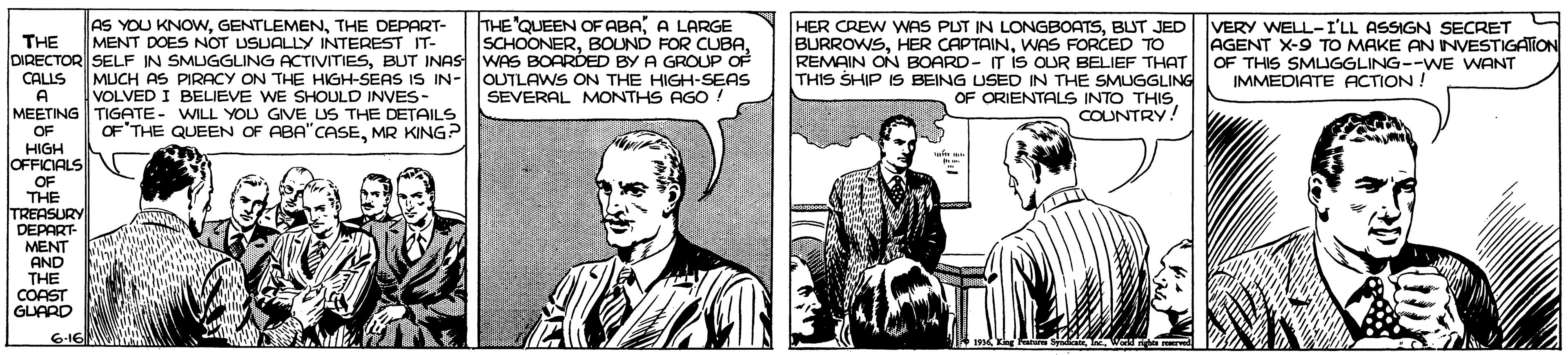 Sharing OCR: AS YOU KNOWNTHE DEPART- MENT DOES NOT USUALLY INTEREST IT- THE'QUEEN OF ABAA LARGE SCHOONERBUT JED VERY WNELL-I'LL ASSIGN SECRET THE DIRECTOR SELF IN SMUGGLING ACTIVITIESBUT INAS WAS BOARDED BY A GROUP OF CALLS BURROWSWAS FORCED TO REMAIN ON BOARD- IT iS OUR BELIEF THAT THIS SHIP IS BEING USED IN THE SMUGGLING OF ORIENTALS INTO THISCOUNTRY AGENT X-9 TO MAKE AN NVESTIGATION OF THIS SMLJGGLING--WE WANT IMMEDIATE ACTION ! MUCH AS PIRACY ON THE HIGH-SEAS IS IN-|OUTLAWS ON THE HIGH-SEAS VOLVED I BELIEVE WE SHOULD INVES- A SEVERAL MONTHS AGO ! MEETING TIGATE- WILL YOU GIVE US THE DETAILS OF OF'THE QUEEN OF ABA"CASEMR KING? HIGH lOFFICIALS OF THE TREASURY DEPART- MENT AND THE CORST GUARD 6-16 AS YOU KNOWNTHE DEPART- MENT DOES NOT USUALLY INTEREST IT- THE'QUEEN OF ABAA LARGE SCHOONERBOUND FOR CUBAHER CREW WAS PUT IN LONGBOATSBUT JED VERY WNELL-I'LL ASSIGN SECRET THE DIRECTOR SELF IN SMUGGLING ACTIVITIESBUT INAS WAS BOARDED BY A GROUP OF CALLS BURROWSHER CAPTAINWAS FORCED TO REMAIN ON BOARD- IT iS OUR BELIEF THAT THIS SHIP IS BEING USED IN THE SMUGGLING OF ORIENTALS INTO THISCOUNTRY AGENT X-9 TO MAKE AN NVESTIGATION OF THIS SMLJGGLING--WE WANT IMMEDIATE ACTION ! MUCH AS PIRACY ON THE HIGH-SEAS IS IN-|OUTLAWS ON THE HIGH-SEAS VOLVED I BELIEVE WE SHOULD INVES- A SEVERAL MONTHS AGO ! MEETING TIGATE- WILL YOU GIVE US THE DETAILS OF OF'THE QUEEN OF ABA"CASEMR KING? HIGH lOFFICIALS OF THE TREASURY DEPART- MENT AND THE CORST GUARD 6-16