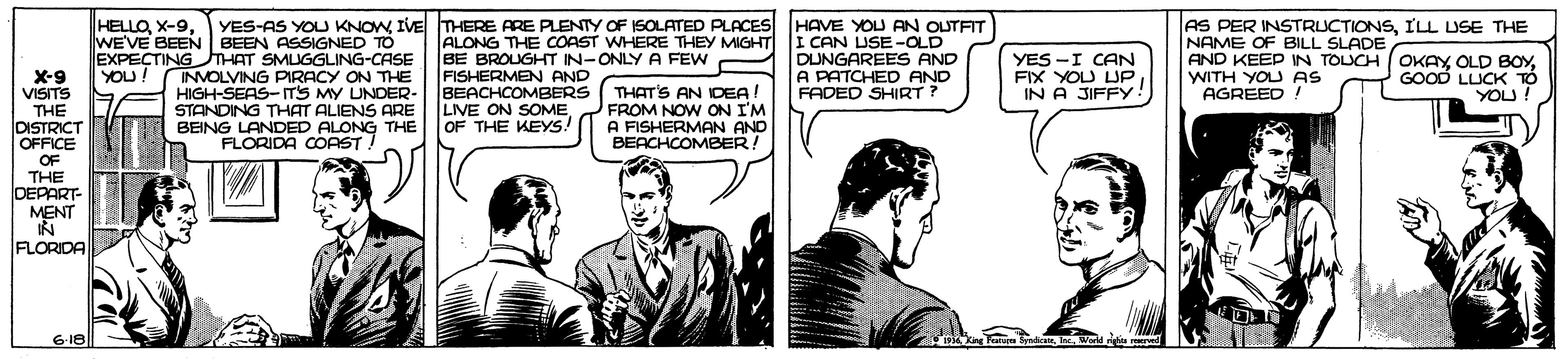 Comic book OCR: HELLOIVE THERE ARE PLENTY OF ISOLATED PLACES HAVE YOU AN OLTFIT WE'VE BEEN BEEN ASSIGNED TO EXPECTINGTHAT SMUGGLING-CASE INVOLVING PIRACY ON THE HIGH-SEAS-T'S MY UNDER- STANDING THAT ALIENS ARE BEING LANDED ALONG THE FLORIDA COAST! ALONG THE COAST WHERE THEY MIGHT I CAN USE-OLD BE BROUGHT IN-ONLY A FEW FISHERMEN AND BEACHCOMBERS LIVE ON SOMEOF THE KEYS! AS PER INSTRUCTIONSILL USE THE NAME OF BILL SLADE AND KEEP IN TOUCH OKAYWITH YOU AS AGREED ! DUNGAREES AND A PATCHED AND FADED SHIRT? YES -I CAN FIX YOU UP IN A JIFFY! YOU! X-9 VISITS GOOD LLUCK TO YOU! THE DISTRICT OFFICE THAT'S AN IDEA! FROM NOW ON I'M A FISHERMAN AND BEACHCOMBER! OF THE DEPART- MENT IN FLORIDA 618 1954 King Fonuen Syndic IncWorld ngha erved HELLOYES-AS YOU KNOWIVE THERE ARE PLENTY OF ISOLATED PLACES HAVE YOU AN OLTFIT WE'VE BEEN BEEN ASSIGNED TO EXPECTINGTHAT SMUGGLING-CASE INVOLVING PIRACY ON THE HIGH-SEAS-T'S MY UNDER- STANDING THAT ALIENS ARE BEING LANDED ALONG THE FLORIDA COAST! ALONG THE COAST WHERE THEY MIGHT I CAN USE-OLD BE BROUGHT IN-ONLY A FEW FISHERMEN AND BEACHCOMBERS LIVE ON SOMEOF THE KEYS! AS PER INSTRUCTIONSILL USE THE NAME OF BILL SLADE AND KEEP IN TOUCH OKAYOLD BOYWITH YOU AS AGREED ! DUNGAREES AND A PATCHED AND FADED SHIRT? YES -I CAN FIX YOU UP IN A JIFFY! YOU! X-9 VISITS GOOD LLUCK TO YOU! THE DISTRICT OFFICE THAT'S AN IDEA! FROM NOW ON I'M A FISHERMAN AND BEACHCOMBER! OF THE DEPART- MENT IN FLORIDA 618 1954 King Fonuen Syndic IncWorld ngha erved