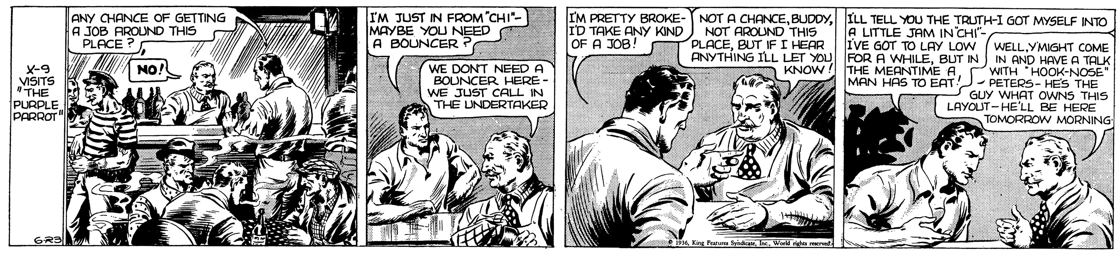 Sharing OCR: ANY CHANCE OF GETTING A A JOB AROUND THIS PLACE ? I'M JUST IN FROM"CHI"- MAYBE YOU NEED A BOUNCER ? NOT A CHANCEILL TELL YOU THE TRUTH-I GOT MYSELF INTO IM PRETTY BROKE- ID TAKE ANY KIND OF A JOB! NOT AROUND THIS PLACEBUT IF I HEAR A LITTLE JAM IN CHI"- IVE GOT TO LAY LOW (WELLYMIGHT COME ANYTHING ILL LET YOU FOR A WHILEBUT IN IN AND HAVE A TALK KNOW ! THE MEANTIME AWITH HOOK-NOSE" MAN HAS TO EAT - PETERS- HES THE GUY WHAT OWNS THIS LAYOUT-HE'LL BE HERE TOMORROW MORNING WE DONT NEED A BOUNCER HERE- NO! x-9 VISITS "THE PURPLE PARROT WE JUST CALL IN THE UNDERTAKER Kirg Peuture SidauWorld righu rarud ANY CHANCE OF GETTING A A JOB AROUND THIS PLACE ? I'M JUST IN FROM"CHI"- MAYBE YOU NEED A BOUNCER ? NOT A CHANCEILL TELL YOU THE TRUTH-I GOT MYSELF INTO IM PRETTY BROKE- ID TAKE ANY KIND OF A JOB! NOT AROUND THIS PLACEBUT IF I HEAR A LITTLE JAM IN CHI"- IVE GOT TO LAY LOW (WELLYMIGHT COME ANYTHING ILL LET YOU FOR A WHILEBUT IN IN AND HAVE A TALK KNOW ! THE MEANTIME AWITH HOOK-NOSE" MAN HAS TO EAT - PETERS- HES THE GUY WHAT OWNS THIS LAYOUT-HE'LL BE HERE TOMORROW MORNING WE DONT NEED A BOUNCER HERE- NO! x-9 VISITS "THE PURPLE PARROT WE JUST CALL IN THE UNDERTAKER Kirg Peuture SidauWorld righu rarud