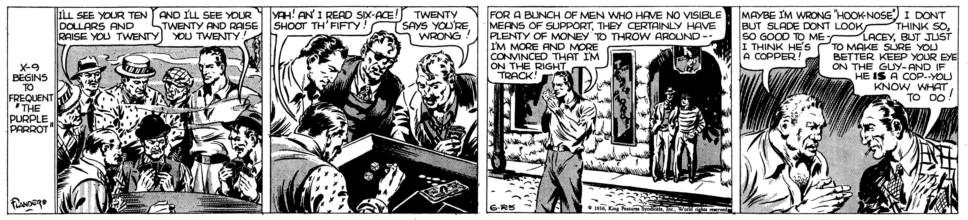 Comic book OCR: YAH! AN' I READ SIX-ACE! TWENTY SAYS YOU'RE WRONG MAYBE IM WRONG "HOOK-NOSE) I DONT THINK SO. LACEYBLUT JUST TO MAKE SLURE YOU BETTER KEEP YOUR EYE ON THE GUY-AND IF HE IS A COP--YOLU KNOW WHAT TO DO! ILL SEE YOUR TEN AND ILL SEE YOUR DOLLARS AND RAISE YOU TWENTY YOU TWENTY FOR A BUNCH OF MEN WHO HAVE NO VISIBLE MEANS OF SUPPORTTHEY CERTAINLY HAVE PLENTY OF MONEY TO THROW AROUND-- I'M MORE AND MORE CONVINCED THAT IM ON THE RIGHT TRACK! TWENTY AND RAISE SHOOT TH'FIFTY. BUT SLADE DONT LOOK SO GOOD TO ME I THINK HES A COPPER! X-9 BEGINS TO FREQUENT THE PURPLE PARROT -R5 •6Kg Fan Syadie YAH! AN' I READ SIX-ACE! TWENTY SAYS YOU'RE WRONG MAYBE IM WRONG "HOOK-NOSE) I DONT THINK SO. LACEYBLUT JUST TO MAKE SLURE YOU BETTER KEEP YOUR EYE ON THE GUY-AND IF HE IS A COP--YOLU KNOW WHAT TO DO! ILL SEE YOUR TEN AND ILL SEE YOUR DOLLARS AND RAISE YOU TWENTY YOU TWENTY FOR A BUNCH OF MEN WHO HAVE NO VISIBLE MEANS OF SUPPORTTHEY CERTAINLY HAVE PLENTY OF MONEY TO THROW AROUND-- I'M MORE AND MORE CONVINCED THAT IM ON THE RIGHT TRACK! TWENTY AND RAISE SHOOT TH'FIFTY. BUT SLADE DONT LOOK SO GOOD TO ME I THINK HES A COPPER! X-9 BEGINS TO FREQUENT THE PURPLE PARROT -R5 •6Kg Fan Syadie