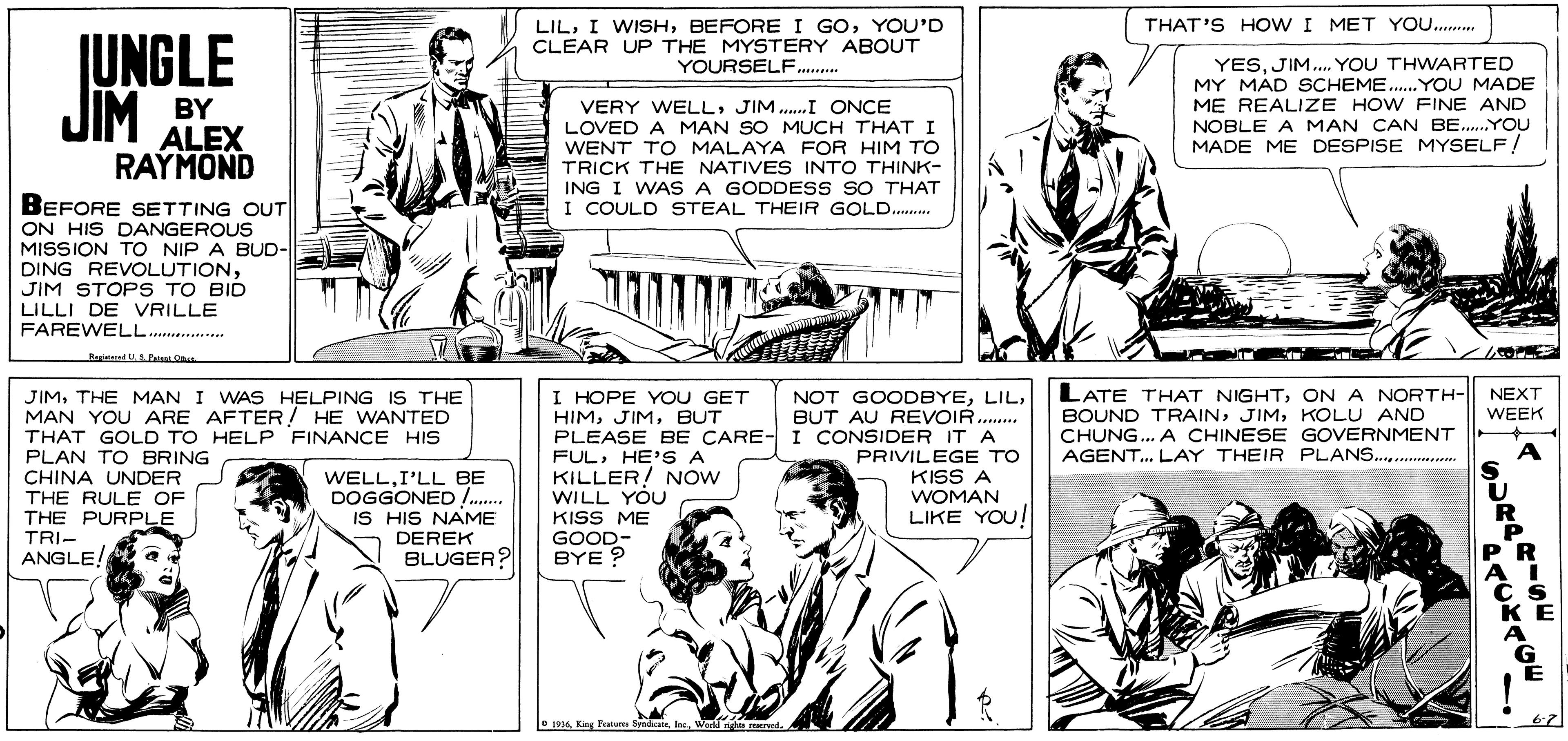 Cartoon OCR: LILYOU'D CLEAR UP THE MYSTERY ABOUT YOURSELF.. THAT'S HO W I MET YO. JUNGLE JIM BY ALEX YESJIM. YOU THWARTED MY MAD SCHEME.. YOU MADE ME REALIZE HOW FINE AND NOBLE A MAN CAN BE..YOUu MADE ME DESPISE MYSELF! VERY WELLJIM.I ?NCE LOVED A MAN SO MUCH THAT I WENT TO MALAYA FOR HIM TO TRICK THE NATIVES INTO THINK- ING I WAS A GODDESS SO THAT I COULD STEAL THEIR GOLD. RAYMOND BEFORE SETTING OUT ON HIS DANGEROUS MISSION TO NIP A BUD- DING REVOLUTIONJIM STOPS TO BID LILLI DE VRILLE FAREWELL.... LATE THAT NIGHTON A NORTH- BOUND TRAINKOLU AND CHUNG... A CHINESE GOVERNMENT AGENT... LAY THEIR PLANS . JIMTHE MAN I WAS HELPING IS THE MAN YOU ARE AFTER! HE WANTED THAT GOLD TO HELP FINANCE HIS PLAN TO BRING CHINA UNDER THE RULE OF THE PURPLE TRI- ANGLE! I HOPE YOU GET HIMBUT PLEASE BE CARE- I CONSIDER IT A FULHE'S A KILLER! NOw WILL YOU NOT GOODBYEBUT AU REVOIR. NEXT WEEK PRIVILEGE TO A WELLI'LL BE DOGGONED . IS HIS NAME DEREK BLUGER? KISS ME GOOD- BYE ? KISS A WOMAN LIKE YOU! e 194 Kag LILI WISHBEFORE I GOYOU'D CLEAR UP THE MYSTERY ABOUT YOURSELF.. THAT'S HO W I MET YO. JUNGLE JIM BY ALEX YESJIM. YOU THWARTED MY MAD SCHEME.. YOU MADE ME REALIZE HOW FINE AND NOBLE A MAN CAN BE..YOUu MADE ME DESPISE MYSELF! VERY WELLJIM.I ?NCE LOVED A MAN SO MUCH THAT I WENT TO MALAYA FOR HIM TO TRICK THE NATIVES INTO THINK- ING I WAS A GODDESS SO THAT I COULD STEAL THEIR GOLD. RAYMOND BEFORE SETTING OUT ON HIS DANGEROUS MISSION TO NIP A BUD- DING REVOLUTIONJIM STOPS TO BID LILLI DE VRILLE FAREWELL.... LATE THAT NIGHTON A NORTH- BOUND TRAINKOLU AND CHUNG... A CHINESE GOVERNMENT AGENT... LAY THEIR PLANS . JIMTHE MAN I WAS HELPING IS THE MAN YOU ARE AFTER! HE WANTED THAT GOLD TO HELP FINANCE HIS PLAN TO BRING CHINA UNDER THE RULE OF THE PURPLE TRI- ANGLE! I HOPE YOU GET HIMBUT PLEASE BE CARE- I CONSIDER IT A FULHE'S A KILLER! NOw WILL YOU NOT GOODBYEBUT AU REVOIR. NEXT WEEK PRIVILEGE TO A WELLI'LL BE DOGGONED . IS HIS NAME DEREK BLUGER? KISS ME GOOD- BYE ? KISS A WOMAN LIKE YOU! e 194 Kag
