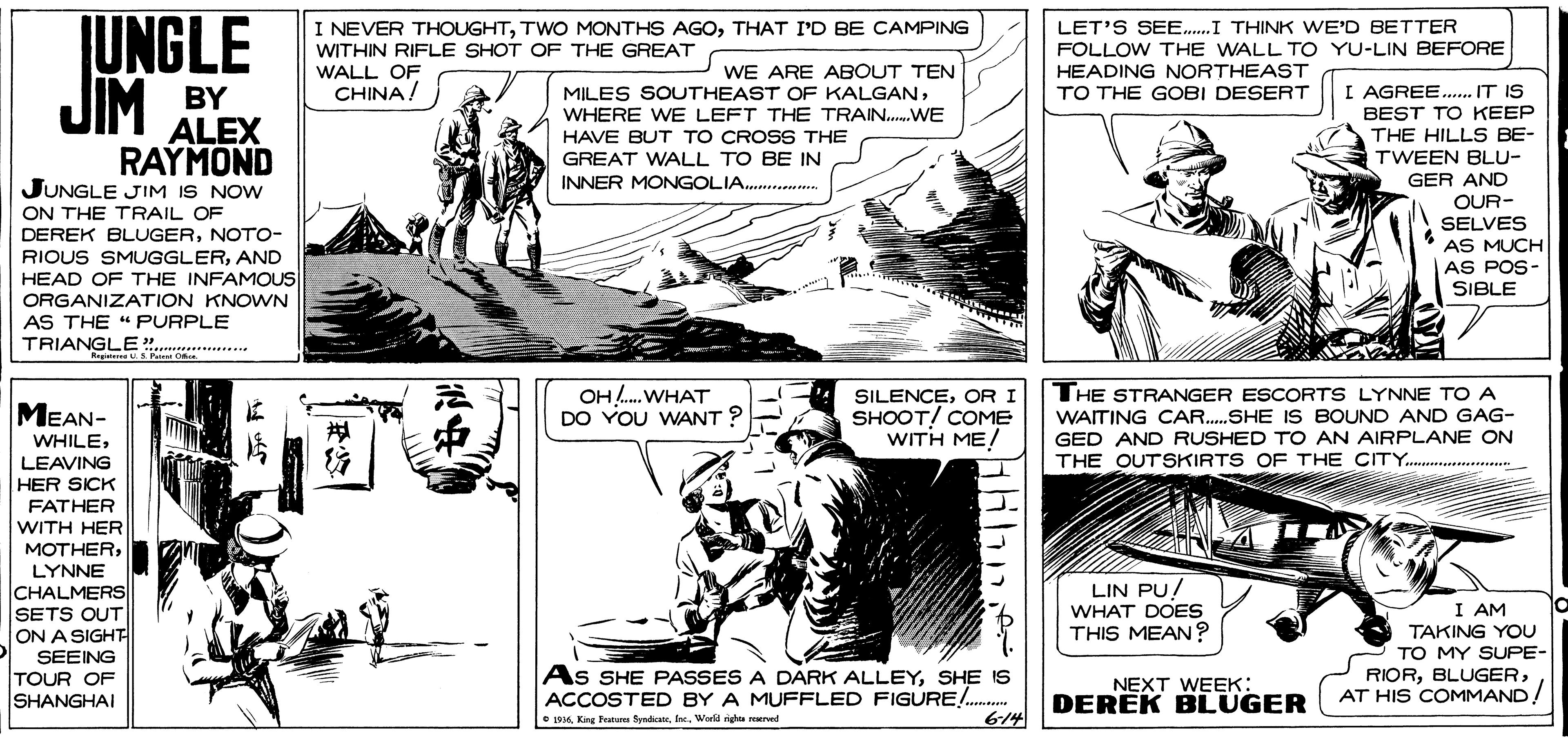 Comic book OCR: UNGLE JIM I NEVER THOUGHTTHAT I'D BE CAMPING WITHIN RIFLE SHOT OF THE GREAT WALL OF CHINA! LET'S SEE.I THINK WE'D BETTER FOLLOW THE WALL TO YU-LIN BEFORE HEADING NORTHEAST TO THE GOBI DESERT WE ARE ABOUT TEN MILES SOUTHEAST OF KALGANWHERE WE LEFT THE TRAIN.WE BY I AGREE... IT IS BEST TO KEEP ALEX RAYMOND JUNGLE JIM IS NOW ON THE TRAIL OF DEREK BLUGERNOTO- THE HILLS BE- TWEEN BLU- GER AND OUR- SELVES * AS MUCH AS POS- HAVE BUT TO CROSS THE GREAT WALL TO BE IN INNER MONGOLIA.... RIOUS SMUGGLERAND HEAD OF THE INFAMOUS SIBLE ORGANIZATION KNOWN AS THE "PURPLE TRIANGLE". MEAN- WHILE OH. WHAT DO YOU WANT ? SILENCEOR I SHOOT! COME WITH ME! THE STRANGER ESCORTS LYNNE TO A WAITING CAR.SHE IS BOUND AND GAG- GED AND RUSHED TO AN AIRPLANE ON THE OUTSKIRTS OF THE CITY.. . LEAVING HER SICK FATHER WITH HER MOTHERLYNNE CHALMERS SETS OUT ON A SIGHT LIN PU! WHAT DOES THIS MEAN? SEEING TOUR OF SHANGHAI I AM TAKING YOU TO MY SUPE- RIORAT HIS COMMAND! As SHE PASSES A DARK ALLEYSHE IS ACCOSTED BY A MUFFLED FIGURE!... 6-14 NEXT WEEK: DEREK BLUGER e LO16f. Werld ighu mrved UNGLE JIM I NEVER THOUGHTTWO MONTHS AGOTHAT I'D BE CAMPING WITHIN RIFLE SHOT OF THE GREAT WALL OF CHINA! LET'S SEE.I THINK WE'D BETTER FOLLOW THE WALL TO YU-LIN BEFORE HEADING NORTHEAST TO THE GOBI DESERT WE ARE ABOUT TEN MILES SOUTHEAST OF KALGANWHERE WE LEFT THE TRAIN.WE BY I AGREE... IT IS BEST TO KEEP ALEX RAYMOND JUNGLE JIM IS NOW ON THE TRAIL OF DEREK BLUGERNOTO- THE HILLS BE- TWEEN BLU- GER AND OUR- SELVES * AS MUCH AS POS- HAVE BUT TO CROSS THE GREAT WALL TO BE IN INNER MONGOLIA.... RIOUS SMUGGLERAND HEAD OF THE INFAMOUS SIBLE ORGANIZATION KNOWN AS THE "PURPLE TRIANGLE". MEAN- WHILE OH. WHAT DO YOU WANT ? SILENCEOR I SHOOT! COME WITH ME! THE STRANGER ESCORTS LYNNE TO A WAITING CAR.SHE IS BOUND AND GAG- GED AND RUSHED TO AN AIRPLANE ON THE OUTSKIRTS OF THE CITY.. . LEAVING HER SICK FATHER WITH HER MOTHERLYNNE CHALMERS SETS OUT ON A SIGHT LIN PU! WHAT DOES THIS MEAN? SEEING TOUR OF SHANGHAI I AM TAKING YOU TO MY SUPE- RIORAT HIS COMMAND! As SHE PASSES A DARK ALLEYSHE IS ACCOSTED BY A MUFFLED FIGURE!... 6-14 NEXT WEEK: DEREK BLUGER e LO16King Featur fynetef. Werld ighu mrved
