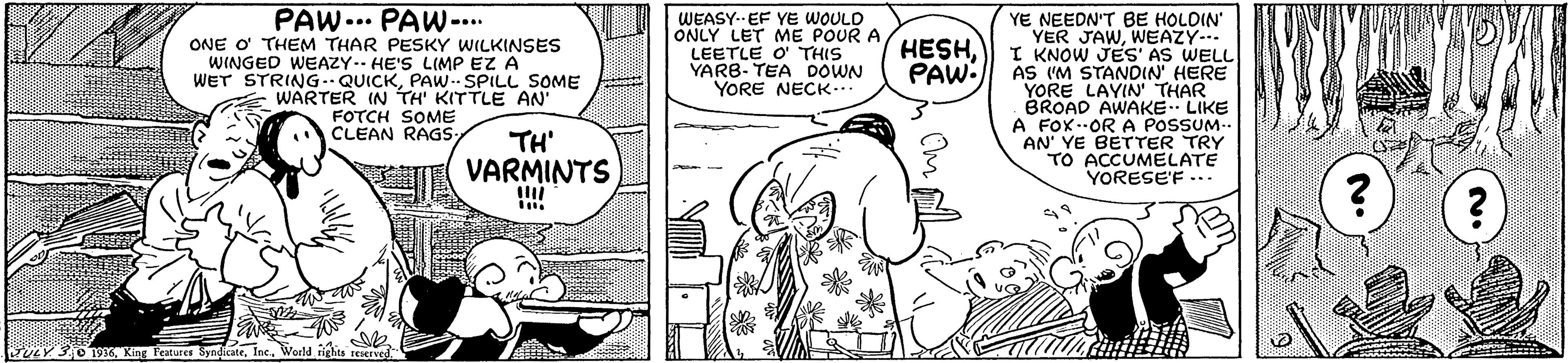 Organism OCR: PAW... PAW-... ONE O THEM THAR PESKY WILKINSES WINGED WEAZY.. HE'S LIMP EZ A WET STRING.QUICKPAW. SPILL SOME WARTER IN TH' KITTLEAN FOTCH SOME CLEAN RAGS: YE NEEDN'T BE HOLDIN YER JAWWEAZY... I KNOW JES' AS WELL AS I'M STANDIN' HERE YORE LAYIN THAR BROAD AWAKE. LIKE A FOX-OR A POSSUM.- AN' YE BETTER TRY TO ACCUMELATE YORESE'F ... WEASY-- EF YE WOULD ONLY LET ME POUR A LEETLE O THIS YARB- TEA DOWN YORE NECK.. HESHPAW TH' VARMINTS Y 3O 19World Hichts reserved PAW... PAW-... ONE O THEM THAR PESKY WILKINSES WINGED WEAZY.. HE'S LIMP EZ A WET STRING.QUICKPAW. SPILL SOME WARTER IN TH' KITTLEAN FOTCH SOME CLEAN RAGS: YE NEEDN'T BE HOLDIN YER JAWWEAZY... I KNOW JES' AS WELL AS I'M STANDIN' HERE YORE LAYIN THAR BROAD AWAKE. LIKE A FOX-OR A POSSUM.- AN' YE BETTER TRY TO ACCUMELATE YORESE'F ... WEASY-- EF YE WOULD ONLY LET ME POUR A LEETLE O THIS YARB- TEA DOWN YORE NECK.. HESHPAW TH' VARMINTS Y 3O 19Xing Features SndicateWorld Hichts reserved
