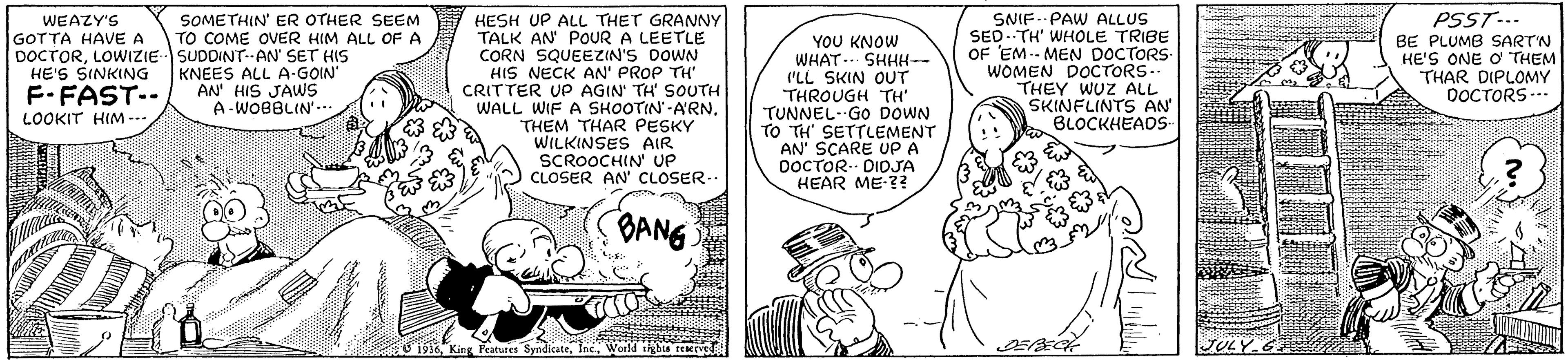 Sharing OCR: WEAZY'S GOTTA HAVE A DOCTORLOWIZIESUDDINT.AN' SET HIS HE'S SINKING F-FAST-- LOOKIT HIM -- HESH UP ALL THET GRANNY TALK AN' POUR A LEETLE CORN SQUEEZIN'S DOWN HIS NECK AN' PROP TH CRITTER UP AGIN TH SOUTH WALL WIF A SHOOTIN-A'RN. THEM THAR PESKY WILKINSES AIR SCROOCHIN UP CLOSER AN' CLOSER-- SNIF.- PAW ALLUS SED.TH' WHOLE TRIBE OF EM-- MEN DOCTORS- WOMEN DOCTORS.- THEY WUZ ALL SKINFLINTS AN' BLOCKHEADS PSST-.. BE PLUMB SARTN HE'S ONE O THEM THAR DIPLOMY OOCTORS.. SOMETHIN' ER OTHER SEEM TO COME OVER HIM ALL OF A YOU KNOW WHAT-. SHHH- I'LL SKIN OUT THROUGH TH' TUNNEL- Go DOWN TO TH' SETTLEMENT AN' SCARE UP A DOCTOR.- DIDJA HEAR ME-?? KNEES ALL A-GOIN' AN' HIS JAWS A-WOBBLIN-. BANG 1916World tigbte TULY G WEAZY'S GOTTA HAVE A DOCTORLOWIZIESUDDINT.AN' SET HIS HE'S SINKING F-FAST-- LOOKIT HIM -- HESH UP ALL THET GRANNY TALK AN' POUR A LEETLE CORN SQUEEZIN'S DOWN HIS NECK AN' PROP TH CRITTER UP AGIN TH SOUTH WALL WIF A SHOOTIN-A'RN. THEM THAR PESKY WILKINSES AIR SCROOCHIN UP CLOSER AN' CLOSER-- SNIF.- PAW ALLUS SED.TH' WHOLE TRIBE OF EM-- MEN DOCTORS- WOMEN DOCTORS.- THEY WUZ ALL SKINFLINTS AN' BLOCKHEADS PSST-.. BE PLUMB SARTN HE'S ONE O THEM THAR DIPLOMY OOCTORS.. SOMETHIN' ER OTHER SEEM TO COME OVER HIM ALL OF A YOU KNOW WHAT-. SHHH- I'LL SKIN OUT THROUGH TH' TUNNEL- Go DOWN TO TH' SETTLEMENT AN' SCARE UP A DOCTOR.- DIDJA HEAR ME-?? KNEES ALL A-GOIN' AN' HIS JAWS A-WOBBLIN-. BANG 1916King Fratures SyndicateWorld tigbte TULY G
