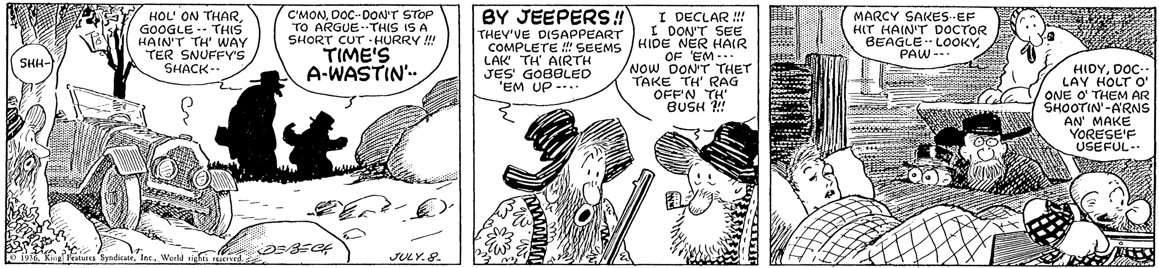 Art OCR: BY JEEPER!! THEY'VE DISAPPEART HOL' ON THARGOOGLE -- THIS HAIN'T TH' WAY TER SNUFFY'S SHACK-- C'MONDOC-DON'T STOP TO ARGUE..THIS IS A SHORT CUT - HURRY!! TIME'S A-WASTIN'. I DECLAR !!! I DON'T SEE COMPLETE ! SEEMS HIDE NER HAIR MARCY SAKESEF HIT HAIN'T DOCTOR BEAGLE -- LOOKYPAW --. OF EM -.. Now DON'T THET TAKE TH' RAG OFF'N TH BUSH ! SHH- LAK TH' AIRTH JES' GOBBLED 'EM UP --. HIDYDOC-- LAY HOLT O' ONE O' THEM AR SHOOTIN'-A'RNS AN' MAKE YORESE'F USEFUL-. 1956Inc. World tights rerved. JULY.8. BY JEEPER!! THEY'VE DISAPPEART HOL' ON THARGOOGLE -- THIS HAIN'T TH' WAY TER SNUFFY'S SHACK-- C'MONDOC-DON'T STOP TO ARGUE..THIS IS A SHORT CUT - HURRY!! TIME'S A-WASTIN'. I DECLAR !!! I DON'T SEE COMPLETE ! SEEMS HIDE NER HAIR MARCY SAKESEF HIT HAIN'T DOCTOR BEAGLE -- LOOKYPAW --. OF EM -.. Now DON'T THET TAKE TH' RAG OFF'N TH BUSH ! SHH- LAK TH' AIRTH JES' GOBBLED 'EM UP --. HIDYDOC-- LAY HOLT O' ONE O' THEM AR SHOOTIN'-A'RNS AN' MAKE YORESE'F USEFUL-. 1956Kiug Features SyndicateInc. World tights rerved. JULY.8.