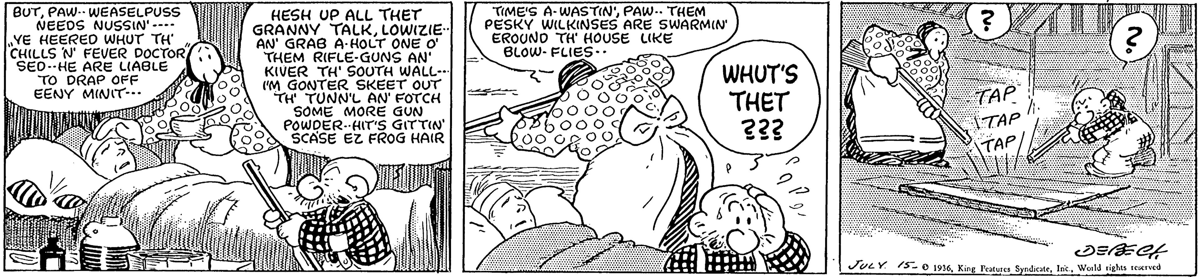 Jaw OCR: BUTPAW-- WEASELPUSS NEEDS NUSSIN'- YE HEERED WHUT TH CHILLS N' FEVER DOCTOR SEO.-HE ARE LIABLE TO DRAP OFF EENY MINITT.. HESH UP ALL THET GRANNY TALKLOWIZIE- AN' GRAB A HOLT ONE O' THEM RIFLE-GUNS AN' KIVER TH' SOUTH WALL-- I'M GONTER SKEET OUT TH TUNN'L AN FOTCH SOME MORE GUN POWDER.-HIT'S GITTIN SCASE EZ FROG HAIR TIME'S A-WASTIN'PAW.. THEM PESKY WILKINSES ARE SWARMIN EROUNO TH HOUSE LIKE BLOW- FLIE.. WHUT'S THET TAP ITAP TAP JULY 15e 1916Woild sights teaved BUTPAW-- WEASELPUSS NEEDS NUSSIN'- YE HEERED WHUT TH CHILLS N' FEVER DOCTOR SEO.-HE ARE LIABLE TO DRAP OFF EENY MINITT.. HESH UP ALL THET GRANNY TALKLOWIZIE- AN' GRAB A HOLT ONE O' THEM RIFLE-GUNS AN' KIVER TH' SOUTH WALL-- I'M GONTER SKEET OUT TH TUNN'L AN FOTCH SOME MORE GUN POWDER.-HIT'S GITTIN SCASE EZ FROG HAIR TIME'S A-WASTIN'PAW.. THEM PESKY WILKINSES ARE SWARMIN EROUNO TH HOUSE LIKE BLOW- FLIE.. WHUT'S THET TAP ITAP TAP JULY 15e 1916King Teatures SyndicateWoild sights teaved