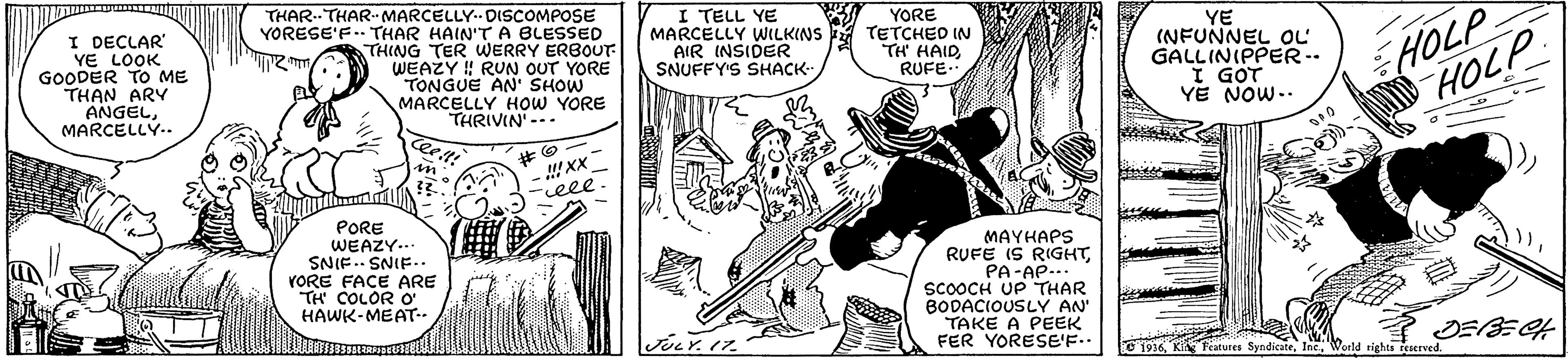 Comic book OCR: I DECLAR" YE LOOK GOODER TO ME THAN ARY ANGELMARCELLY.. THAR.THAR- MARCELLY. DISCOMPOSE YORESE'F.. THAR HAIN'T A BLESSED THING TER WERRY ERBOUT WEAZY ! RUN OUT YORE TONGUE AN' SHOW MARCELLY HOW YORE THRIVIN' --- I TELL YE MARCELLY WILKINS AIR INSIDER SNUFFY'S SHACK- YORE TETCHED IN TH HAIDRUFE.. YE (NFUNNEL OL GALLINIPPER.. I GOT YE NOW.. HOLP HOLP Ceet! XX ceee PORE WEAZY... SNIF.. SNIF. YORE FACE ARE TH COLOR O HAWK-MEAT-- MAYHAPS RUFE IS RIGHTPA-AP... SCOOCH UP THAR BODACIOUSLY AN' TAKE A PEEK FER YORESE'F.. JOLY. 17. O 1936Weeld rights reserved. I DECLAR" YE LOOK GOODER TO ME THAN ARY ANGELMARCELLY.. THAR.THAR- MARCELLY. DISCOMPOSE YORESE'F.. THAR HAIN'T A BLESSED THING TER WERRY ERBOUT WEAZY ! RUN OUT YORE TONGUE AN' SHOW MARCELLY HOW YORE THRIVIN' --- I TELL YE MARCELLY WILKINS AIR INSIDER SNUFFY'S SHACK- YORE TETCHED IN TH HAIDRUFE.. YE (NFUNNEL OL GALLINIPPER.. I GOT YE NOW.. HOLP HOLP Ceet! XX ceee PORE WEAZY... SNIF.. SNIF. YORE FACE ARE TH COLOR O HAWK-MEAT-- MAYHAPS RUFE IS RIGHTPA-AP... SCOOCH UP THAR BODACIOUSLY AN' TAKE A PEEK FER YORESE'F.. JOLY. 17. O 1936Ki Features SyndicateWeeld rights reserved.