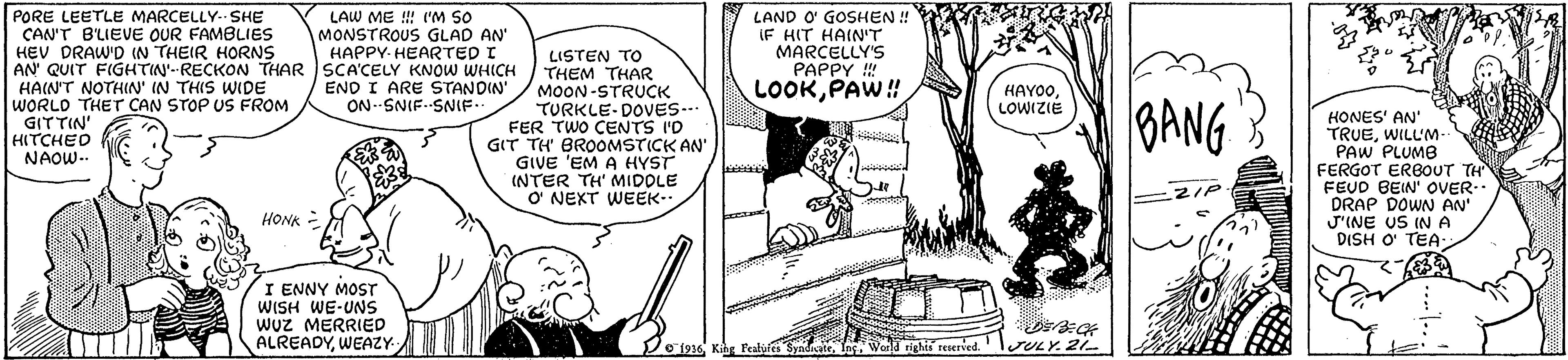 Comics OCR: A PORE LEETLE MARCELLY- SHE CAN'T B'LIEVE OUR FAMBLIES HEV DRAW'D IN THEIR HORNS AN QUIT FIGHTIN'--RECKON THAR SCA'CELY KNOW WHICH HAIN'T NOTHIN' IN THIS WIDE WORLD THET CAN STOP US FROM GITTIN' HITCHED NAOW-. LAND O' GOSHEN ! IF HIT HAIN'T MARCELLY'S PAPPY !! LOOKPAW! LAW ME ! IM SO MONSTROUS GLAD AN HAPPY- HEARTED I LISTEN TO THEM THAR MOON-STRUCK TURKLE-DOVvES-- FER TWO CENTS I'D GIT TH BROOMSTICK AN' GIVE 'EM A HYST INTER TH' MIDOLE O' NEXT WEEK- END I ARE STANDIN' ON SNIF. SNIE.. HAYOOLOWIZIE BANG HONES' AN' TRUEWILL'M PAW PLUMB FERGOT ERBOUT TH FEUD BEIN' OVER.. DRAP DOWN AN' J'INE US IN A DISH O TEA: ZIP HONK - I ENNY MOST WISH WE-UNS wuz MERRIED ALREADYWEAZY V1916 Kihg l'ealyfes SyndicateInc. World righis reserved. righti reserved. JULY. 21 A PORE LEETLE MARCELLY- SHE CAN'T B'LIEVE OUR FAMBLIES HEV DRAW'D IN THEIR HORNS AN QUIT FIGHTIN'--RECKON THAR SCA'CELY KNOW WHICH HAIN'T NOTHIN' IN THIS WIDE WORLD THET CAN STOP US FROM GITTIN' HITCHED NAOW-. LAND O' GOSHEN ! IF HIT HAIN'T MARCELLY'S PAPPY !! LOOKPAW! LAW ME ! IM SO MONSTROUS GLAD AN HAPPY- HEARTED I LISTEN TO THEM THAR MOON-STRUCK TURKLE-DOVvES-- FER TWO CENTS I'D GIT TH BROOMSTICK AN' GIVE 'EM A HYST INTER TH' MIDOLE O' NEXT WEEK- END I ARE STANDIN' ON SNIF. SNIE.. HAYOOLOWIZIE BANG HONES' AN' TRUEWILL'M PAW PLUMB FERGOT ERBOUT TH FEUD BEIN' OVER.. DRAP DOWN AN' J'INE US IN A DISH O TEA: ZIP HONK - I ENNY MOST WISH WE-UNS wuz MERRIED ALREADYWEAZY V1916 Kihg l'ealyfes SyndicateInc. World righis reserved. righti reserved. JULY. 21