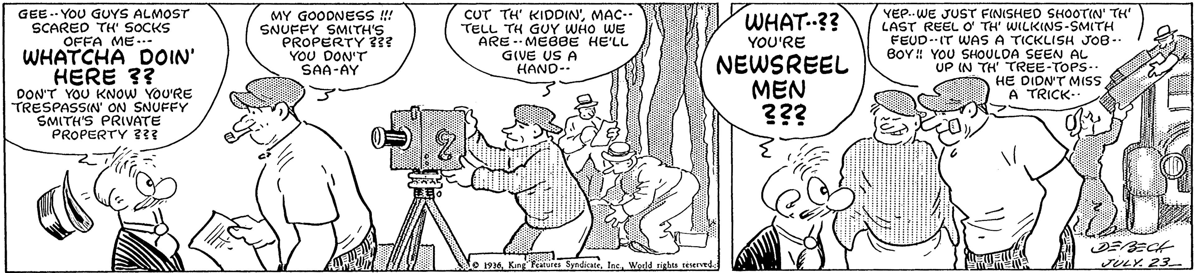 Line OCR: GEE -- YOU GUYS ALMOST SCARED TH' SOCKS OFFA ME..- WHATCHA DOIN' HERE 3? DON'T YOU KNOW YOU'RE TRESPASSIN ON SNUFFY SMITH'S PRIVATE PROPERTY ??? CUT TH' KIDDIN'MAC-- TELL TH GUY WHO WE ARE -- MEBBE HE'LL GIVE US A HAND- YEP..WE JUST FINISHED SHOOTIN' TH' LAST REEL Oo TH' WILKINS-SMITH FEUD-IT WAS A TICKLISH JOB-. BOY ! YOU SHOULDA SEEN AL UP IN TH' TREE-TOPS-. HE DIDN'T MISSS A TRICK- MY GOODNESS ! SNUFFY SMITH'S PROPERTY 3?? YOU DON'T SAA-AY WHAT..?? YOU'RE NEWSREEL MEN ??? 1936. King Features SyndicateInc. World rigbts teserved. JULY. 23 GEE -- YOU GUYS ALMOST SCARED TH' SOCKS OFFA ME..- WHATCHA DOIN' HERE 3? DON'T YOU KNOW YOU'RE TRESPASSIN ON SNUFFY SMITH'S PRIVATE PROPERTY ??? CUT TH' KIDDIN'MAC-- TELL TH GUY WHO WE ARE -- MEBBE HE'LL GIVE US A HAND- YEP..WE JUST FINISHED SHOOTIN' TH' LAST REEL Oo TH' WILKINS-SMITH FEUD-IT WAS A TICKLISH JOB-. BOY ! YOU SHOULDA SEEN AL UP IN TH' TREE-TOPS-. HE DIDN'T MISSS A TRICK- MY GOODNESS ! SNUFFY SMITH'S PROPERTY 3?? YOU DON'T SAA-AY WHAT..?? YOU'RE NEWSREEL MEN ??? 1936. King Features SyndicateInc. World rigbts teserved. JULY. 23