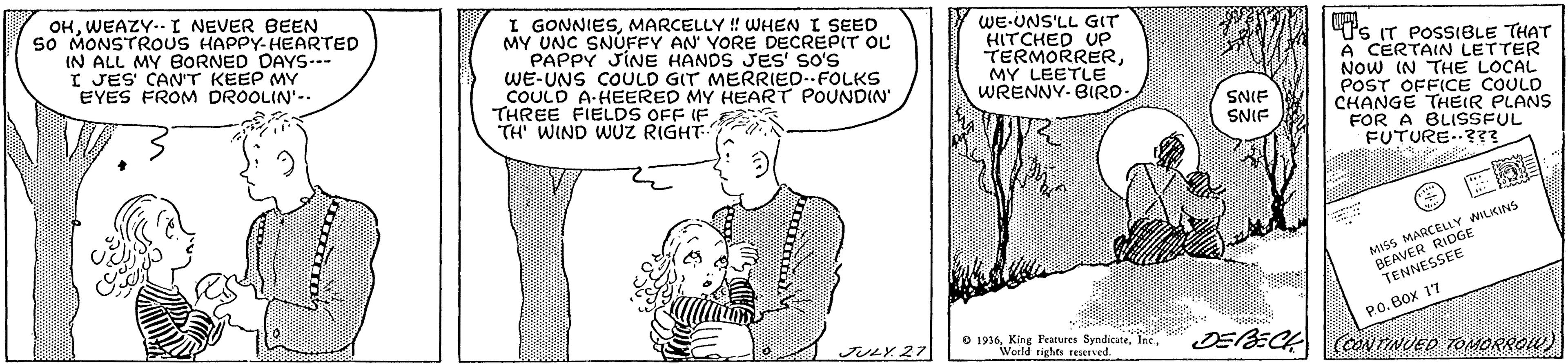 Jaw OCR: OHWEAZY.- I NEVER BEEN so MONSTROUS HAPPY-HEARTED IN ALL MY BORNED DAYS--- I JES' CAN'T KEEP MY EYES FROM DROOLIN'-. I GONNIESMARCELLY ! WHEN I SEED MY UNC SNÚFFY AN YORE DECREPIT OL PAPPY JINE HANDS JES' so's WE-UNS COULD GIT MERRIED-FOLKS COULD A-HEERED MY HEART POUNDIN' THREE FIELDS OFF IF TH WIND WUZ RIGHT- WE-UNS'LL GIT HITCHED Up TERMORRERMY LEETLE WRENNY- BIRD- t's IT POSSIBLE THAT A CERTAIN LETTER NOw IN THE LOCAL POST OFFICE CO ANS SNIE SNIF CHANGE THEIR FOR A BLISSFUL FUTURE..?3? MISS MARCELLY WILKINS RIDGE BEAVER GEE PO. BOX 17 O 1936World rights reserved. DEBEC ONTINUED TOMORROW) JULY.27 OHWEAZY.- I NEVER BEEN so MONSTROUS HAPPY-HEARTED IN ALL MY BORNED DAYS--- I JES' CAN'T KEEP MY EYES FROM DROOLIN'-. I GONNIESMARCELLY ! WHEN I SEED MY UNC SNÚFFY AN YORE DECREPIT OL PAPPY JINE HANDS JES' so's WE-UNS COULD GIT MERRIED-FOLKS COULD A-HEERED MY HEART POUNDIN' THREE FIELDS OFF IF TH WIND WUZ RIGHT- WE-UNS'LL GIT HITCHED Up TERMORRERMY LEETLE WRENNY- BIRD- t's IT POSSIBLE THAT A CERTAIN LETTER NOw IN THE LOCAL POST OFFICE CO ANS SNIE SNIF CHANGE THEIR FOR A BLISSFUL FUTURE..?3? MISS MARCELLY WILKINS RIDGE BEAVER GEE PO. BOX 17 O 1936King Features SyndicateWorld rights reserved. DEBEC ONTINUED TOMORROW) JULY.27
