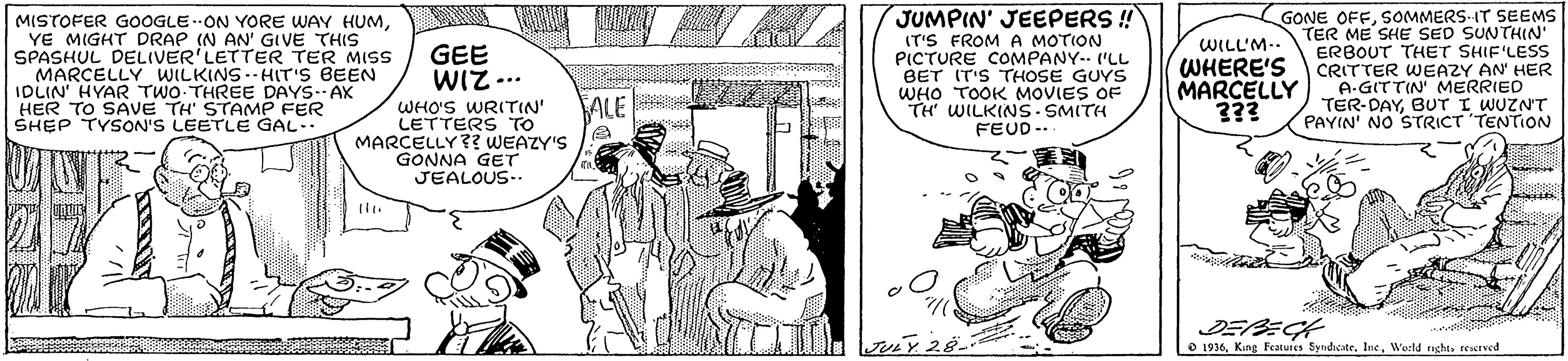 Comic book OCR: JUMPIN' JEEPERS ! MISTOFER GOOGLE.ON YORE WAY HUMYE MIGHT DRAP (N AN' GIVE THIS SPASHUL DELIVER'LETTER TER MISS MARCELLY WILKINS.-HIT'S BEEN IDLIN' HYAR TWO THREE DAYS-AK HER TO SAVE TH' STAMP FER SHEP TYSON'S LEETLE GAL- IT'S FROM A MOTION PICTURE COMPANY- "LL BET IT'S THOSE GUYS WHO TOOK MOVIES OF TH' WILKINS SMITH FEUD-. GONE OFFSOMMERS IT SEEMS TER ME SHE SED SUNTHIN' ERBOUT THET SHIF'LESS CRITTER WEAZY AN' HER A-GITTIN MERRIED TER-DAYBUT I WUZN'T PAYIN' NO STRICT TENTION WILL'M-- GEE WIZ.. WHERE'S MARCELLY 3?3 ALE WHO'S WRITIN" LETTERS TO MARCELLY? WEAZY'S GONNA GET JEALOUS-. DEPECH O 1936World nght. rescrved JUMPIN' JEEPERS ! MISTOFER GOOGLE.ON YORE WAY HUMYE MIGHT DRAP (N AN' GIVE THIS SPASHUL DELIVER'LETTER TER MISS MARCELLY WILKINS.-HIT'S BEEN IDLIN' HYAR TWO THREE DAYS-AK HER TO SAVE TH' STAMP FER SHEP TYSON'S LEETLE GAL- IT'S FROM A MOTION PICTURE COMPANY- "LL BET IT'S THOSE GUYS WHO TOOK MOVIES OF TH' WILKINS SMITH FEUD-. GONE OFFSOMMERS IT SEEMS TER ME SHE SED SUNTHIN' ERBOUT THET SHIF'LESS CRITTER WEAZY AN' HER A-GITTIN MERRIED TER-DAYBUT I WUZN'T PAYIN' NO STRICT TENTION WILL'M-- GEE WIZ.. WHERE'S MARCELLY 3?3 ALE WHO'S WRITIN" LETTERS TO MARCELLY? WEAZY'S GONNA GET JEALOUS-. DEPECH O 1936King Features Syndicate. IneWorld nght. rescrved
