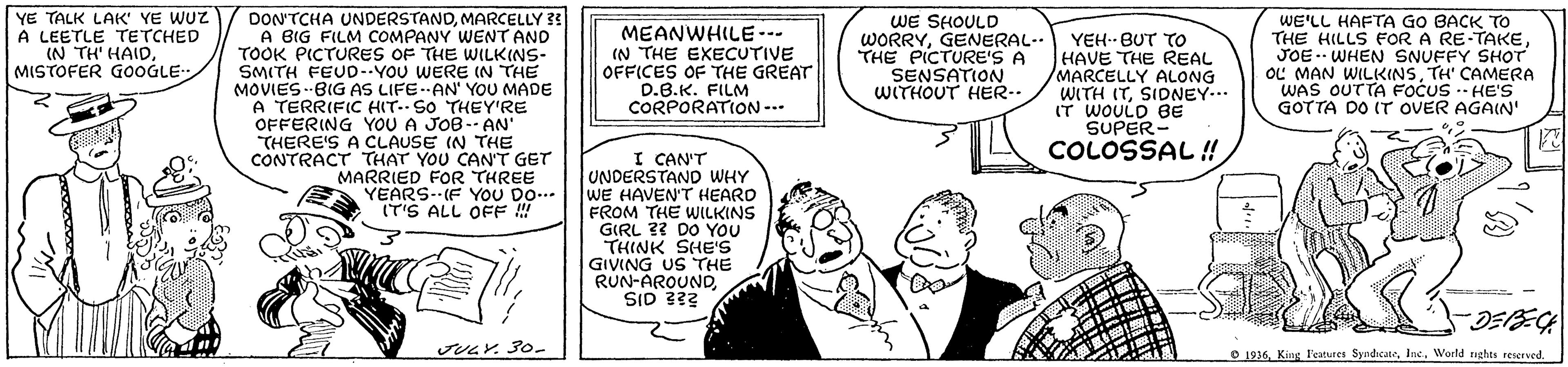 Comic book OCR: YE TALK LAIK' YE WUZ A LEETLE TETCHED (N TH' HAIDMISTOFER GOOGLE WE SHOULD WORRYGENERAL-. THE PICTURE'S A SENSATION WITHOUT HER-. DON'TCHA UNDERSTANDMARCELLY 33 A BIG FILM COMPANY WENT AND TOOK PICTURES OF THE WILKINS- SMITH FEUD--YOU WERE (N THE MOVIES --BIG AS LIFE.AN' YOU MADE A TERRIFIC HIT. SO THEY'RE OFFERING YOU A JOB- AN' THERE'S A CLAUSE IN THE CONTRACT THAT YOU CAN'T GET MARRIED FOR THREE YEARS--(F YOU DO.. IT'S ALL OFF ! MEANWHILE-- (N THE EXECUTIVE OFFICES OF THE GREAT D.B.K. FILM CORPORATION --- WE'LL HAFTA GO BACK TO THE HILLS FOR A RE-TAKEJOE -- WHEN SNUFFY SHOT OL MAN WILKINSTH' CAMERA WAS OUTTA FOCUS -- HE'S GOTTA DO IT OVER AGAIN' ... YEH.. BUT TO HAVE THE REAL MARCELLY ALONG WITH ITSIDNEY... IT WOULD BE SUPER- COLOSSAL ! I CAN'T UNDERSTAND WHY WE HAVEN'T HEARD FROM THE WILKINS GIRL ?? DO YOU THINK SHE'S GIVING US THE RUN-AROUNDSID 333 JUGY. 3o- O 1936. King Features SyndcateWorld nghts reservod YE TALK LAIK' YE WUZ A LEETLE TETCHED (N TH' HAIDMISTOFER GOOGLE WE SHOULD WORRYGENERAL-. THE PICTURE'S A SENSATION WITHOUT HER-. DON'TCHA UNDERSTANDMARCELLY 33 A BIG FILM COMPANY WENT AND TOOK PICTURES OF THE WILKINS- SMITH FEUD--YOU WERE (N THE MOVIES --BIG AS LIFE.AN' YOU MADE A TERRIFIC HIT. SO THEY'RE OFFERING YOU A JOB- AN' THERE'S A CLAUSE IN THE CONTRACT THAT YOU CAN'T GET MARRIED FOR THREE YEARS--(F YOU DO.. IT'S ALL OFF ! MEANWHILE-- (N THE EXECUTIVE OFFICES OF THE GREAT D.B.K. FILM CORPORATION --- WE'LL HAFTA GO BACK TO THE HILLS FOR A RE-TAKEJOE -- WHEN SNUFFY SHOT OL MAN WILKINSTH' CAMERA WAS OUTTA FOCUS -- HE'S GOTTA DO IT OVER AGAIN' ... YEH.. BUT TO HAVE THE REAL MARCELLY ALONG WITH ITSIDNEY... IT WOULD BE SUPER- COLOSSAL ! I CAN'T UNDERSTAND WHY WE HAVEN'T HEARD FROM THE WILKINS GIRL ?? DO YOU THINK SHE'S GIVING US THE RUN-AROUNDSID 333 JUGY. 3o- O 1936. King Features SyndcateWorld nghts reservod