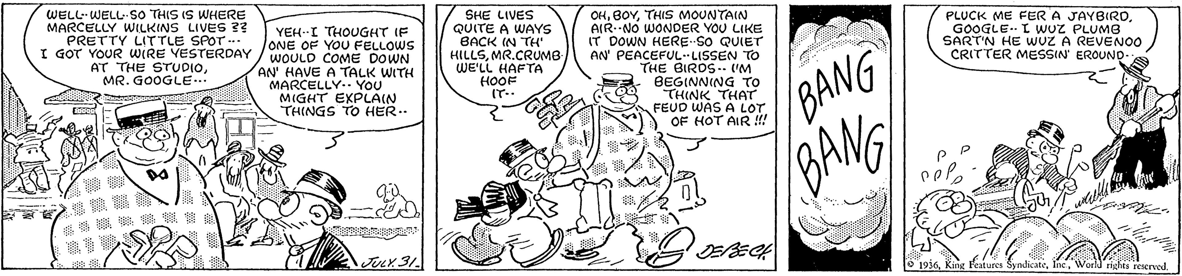 Line art OCR: WELL-WELL-SsO THIS IS WHERE MARCELLY WILKINS LIVES ?? PRETTY LITTLE SPOT ... I GOT YOUR WIRE YESTERDAY AT THE STUDIOMR. GOOGLE. SHE LIVES QUITE A WAYS BACK IN TH HILLSMR.CRUMB WE'LL HAFTA OHTHIS MOUNTAIN AIR--NO WONDER YOU LIKE IT DOWN HERE SO QUIET AN' PEACEFULLISSEN TO THE BIROS.. ('M BEGINNING TO THINK THAT FEUD WAS A LOT OF HOT AIR !! YEH. I THOUGHT IF lONE OF YOU FELLOWS WOULD COME DOWN AN' HAVE A TALK WITH MARCELLY.. YOU MIGHT EXPLAIN THINGS TO HER. PLUCK ME FER A JAYBIRDGOOGLE.. L wuz PLUMB SART'N HE wUZ A REVENOO CRITTER MESSIN' EROUND- BANG GANG HOOF IT.. ? JULX31 O 1936World rights rescrved WELL-WELL-SsO THIS IS WHERE MARCELLY WILKINS LIVES ?? PRETTY LITTLE SPOT ... I GOT YOUR WIRE YESTERDAY AT THE STUDIOMR. GOOGLE. SHE LIVES QUITE A WAYS BACK IN TH HILLSMR.CRUMB WE'LL HAFTA OHTHIS MOUNTAIN AIR--NO WONDER YOU LIKE IT DOWN HERE SO QUIET AN' PEACEFULLISSEN TO THE BIROS.. ('M BEGINNING TO THINK THAT FEUD WAS A LOT OF HOT AIR !! YEH. I THOUGHT IF lONE OF YOU FELLOWS WOULD COME DOWN AN' HAVE A TALK WITH MARCELLY.. YOU MIGHT EXPLAIN THINGS TO HER. PLUCK ME FER A JAYBIRDGOOGLE.. L wuz PLUMB SART'N HE wUZ A REVENOO CRITTER MESSIN' EROUND- BANG GANG HOOF IT.. ? JULX31 O 1936King Features SyndicateWorld rights rescrved