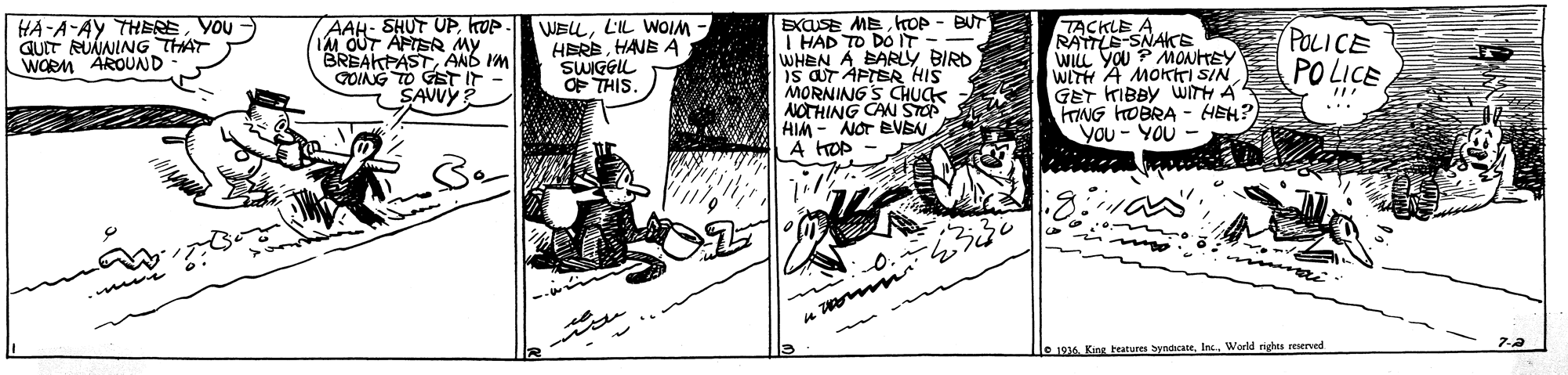 Comics OCR: AAH- SHUT UPkop IM OUT APTSR MY BREAKFASTAND IM QOING TO GST IT - SAVVY EXaSE MEhoP - BUT I HAD TO DOIT - WHEN A BARLY BIRD S aT APTER HIS MORNING S CHUCK NOTHING CAN STO HIM - NOT BVEN A HOP HA-A-AY THEREYOU QUIT RUÁNING THAT WORM AROUD WELLL'IL WOIM - HEREHANE Ä SWIGGIL OF THIS TACKLE A RATTLE-SNAKE WILL YOU ? MONHEY POLICE PO LICE WITH A MOKiTI SIN GET KIBBY WITH A TNG HOBRA- HEH? You - YOU - ... le 19 King heatures yndicateWorld nghts reserved AAH- SHUT UPkop IM OUT APTSR MY BREAKFASTAND IM QOING TO GST IT - SAVVY EXaSE MEhoP - BUT I HAD TO DOIT - WHEN A BARLY BIRD S aT APTER HIS MORNING S CHUCK NOTHING CAN STO HIM - NOT BVEN A HOP HA-A-AY THEREYOU QUIT RUÁNING THAT WORM AROUD WELLL'IL WOIM - HEREHANE Ä SWIGGIL OF THIS TACKLE A RATTLE-SNAKE WILL YOU ? MONHEY POLICE PO LICE WITH A MOKiTI SIN GET KIBBY WITH A TNG HOBRA- HEH? You - YOU - ... le 19 King heatures yndicateWorld nghts reserved